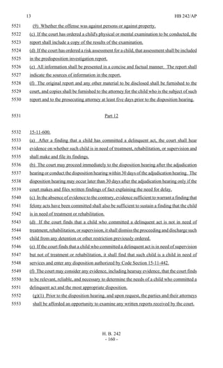13 HB 242/AP
H. B. 242
- 160 -
(9) Whether the offense was against persons or against property.5521
(c) If the court has ordered a child's physical or mental examination to be conducted, the5522
report shall include a copy of the results of the examination.5523
(d) If the court has ordered a risk assessment for a child, that assessment shall be included5524
in the predisposition investigation report.5525
(e) All information shall be presented in a concise and factual manner. The report shall5526
indicate the sources of information in the report.5527
(f) The original report and any other material to be disclosed shall be furnished to the5528
court, and copies shall be furnished to the attorney for the child who is the subject of such5529
report and to the prosecuting attorney at least five days prior to the disposition hearing.5530
Part 125531
15-11-600.5532
(a) After a finding that a child has committed a delinquent act, the court shall hear5533
evidence on whether such child is in need of treatment, rehabilitation, or supervision and5534
shall make and file its findings.5535
(b) The court may proceed immediately to the disposition hearing after the adjudication5536
hearing or conduct the disposition hearing within 30 days of the adjudication hearing. The5537
disposition hearing may occur later than 30 days after the adjudication hearing only if the5538
court makes and files written findings of fact explaining the need for delay.5539
(c) In the absence of evidence to the contrary, evidence sufficient to warrant a finding that5540
felony acts have been committed shall also be sufficient to sustain a finding that the child5541
is in need of treatment or rehabilitation.5542
(d) If the court finds that a child who committed a delinquent act is not in need of5543
treatment, rehabilitation, or supervision, it shall dismiss the proceeding and discharge such5544
child from any detention or other restriction previously ordered.5545
(e) If the court finds that a child who committed a delinquent act is in need of supervision5546
but not of treatment or rehabilitation, it shall find that such child is a child in need of5547
services and enter any disposition authorized by Code Section 15-11-442.5548
(f) The court may consider any evidence, including hearsay evidence, that the court finds5549
to be relevant, reliable, and necessary to determine the needs of a child who committed a5550
delinquent act and the most appropriate disposition.5551
(g)(1) Prior to the disposition hearing, and upon request, the parties and their attorneys5552
shall be afforded an opportunity to examine any written reports received by the court.5553
 