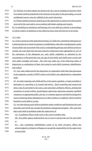 13 HB 242/AP
H. B. 242
- 161 -
(2) Portions of written reports not relied on by the court in reaching its decision which5554
if revealed would be prejudicial to the interests of any party to the proceeding, or reveal5555
confidential sources, may be withheld in the court's discretion.5556
(3) Parties and their attorneys shall be given the opportunity to controvert written reports5557
received by the court and to cross-examine individuals making such reports.5558
(h) In scheduling investigations and hearings, the court shall give priority to proceedings5559
in which a child is in detention or has otherwise been removed from his or her home.5560
15-11-601.5561
(a) At the conclusion of the disposition hearing, if a child who committed a delinquent act5562
is determined to be in need of treatment or rehabilitation, then after considering the results5563
of such child's risk assessment if the court is contemplating placing such child in restrictive5564
custody, the court shall enter the least restrictive disposition order appropriate in view of5565
the seriousness of the delinquent act, such child's culpability as indicated by the5566
circumstances of the particular case, the age of such child, such child's prior record, and5567
such child's strengths and needs. The court may make any of the following orders of5568
disposition, or combination of them, best suited to such child's treatment, rehabilitation,5569
and welfare:5570
(1) Any order authorized for the disposition of a dependent child other than placement5571
in the temporary custody of DFCS unless such child is also adjudicated as a dependent5572
child;5573
(2) An order requiring such child and his or her parent, guardian, or legal custodian to5574
participate in counseling or in counsel and advice. Such counseling and counsel and5575
advice may be provided by the court, court personnel, probation officers, professional5576
counselors or social workers, psychologists, physicians, physician assistants, qualified5577
volunteers, or appropriate public, private, or volunteer agencies and shall be designed to5578
assist in deterring future delinquent acts or other conduct or conditions which would be5579
harmful to such child or society;5580
(3) An order placing such child on probation under conditions and limitations the court5581
prescribes and which may include the probation management program. The court may5582
place such child on probation under the supervision of:5583
(A) A probation officer of the court or the court of another state;5584
(B) Any public agency authorized by law to receive and provide care for such child;5585
or5586
(C) Any community rehabilitation center if its chief executive officer has5587
acknowledged in writing its willingness to accept the responsibility for the supervision5588
of such child;5589
 