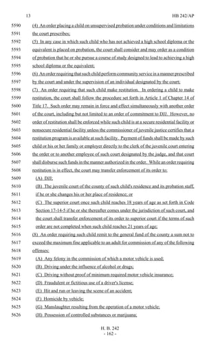 13 HB 242/AP
H. B. 242
- 162 -
(4) An order placing a child on unsupervised probation under conditions and limitations5590
the court prescribes;5591
(5) In any case in which such child who has not achieved a high school diploma or the5592
equivalent is placed on probation, the court shall consider and may order as a condition5593
of probation that he or she pursue a course of study designed to lead to achieving a high5594
school diploma or the equivalent;5595
(6) An order requiring that such child perform community service in a manner prescribed5596
by the court and under the supervision of an individual designated by the court;5597
(7) An order requiring that such child make restitution. In ordering a child to make5598
restitution, the court shall follow the procedure set forth in Article 1 of Chapter 14 of5599
Title 17. Such order may remain in force and effect simultaneously with another order5600
of the court, including but not limited to an order of commitment to DJJ. However, no5601
order of restitution shall be enforced while such child is at a secure residential facility or5602
nonsecure residential facility unless the commissioner of juvenile justice certifies that a5603
restitution program is available at such facility. Payment of funds shall be made by such5604
child or his or her family or employer directly to the clerk of the juvenile court entering5605
the order or to another employee of such court designated by the judge, and that court5606
shall disburse such funds in the manner authorized in the order. While an order requiring5607
restitution is in effect, the court may transfer enforcement of its order to:5608
(A) DJJ;5609
(B) The juvenile court of the county of such child's residence and its probation staff,5610
if he or she changes his or her place of residence; or5611
(C) The superior court once such child reaches 18 years of age as set forth in Code5612
Section 17-14-5 if he or she thereafter comes under the jurisdiction of such court, and5613
the court shall transfer enforcement of its order to superior court if the terms of such5614
order are not completed when such child reaches 21 years of age;5615
(8) An order requiring such child remit to the general fund of the county a sum not to5616
exceed the maximum fine applicable to an adult for commission of any of the following5617
offenses:5618
(A) Any felony in the commission of which a motor vehicle is used;5619
(B) Driving under the influence of alcohol or drugs;5620
(C) Driving without proof of minimum required motor vehicle insurance;5621
(D) Fraudulent or fictitious use of a driver's license;5622
(E) Hit and run or leaving the scene of an accident;5623
(F) Homicide by vehicle;5624
(G) Manslaughter resulting from the operation of a motor vehicle;5625
(H) Possession of controlled substances or marijuana;5626
 