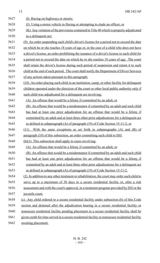 13 HB 242/AP
H. B. 242
- 163 -
(I) Racing on highways or streets;5627
(J) Using a motor vehicle in fleeing or attempting to elude an officer; or5628
(K) Any violation of the provisions contained in Title 40 which is properly adjudicated5629
as a delinquent act;5630
(9) An order suspending such child's driver's license for a period not to exceed the date5631
on which he or she reaches 18 years of age or, in the case of a child who does not have5632
a driver's license, an order prohibiting the issuance of a driver's license to such child for5633
a period not to exceed the date on which he or she reaches 18 years of age. The court5634
shall retain the driver's license during such period of suspension and return it to such5635
child at the end of such period. The court shall notify the Department of Driver Services5636
of any actions taken pursuant to this paragraph;5637
(10) An order placing such child in an institution, camp, or other facility for delinquent5638
children operated under the direction of the court or other local public authority only if5639
such child was adjudicated for a delinquent act involving:5640
(A) An offense that would be a felony if committed by an adult; or5641
(B) An offense that would be a misdemeanor if committed by an adult and such child5642
has had at least one prior adjudication for an offense that would be a felony if5643
committed by an adult and at least three other prior adjudications for a delinquent act5644
as defined in subparagraph (A) of paragraph (19) of Code Section 15-11-2; or5645
(11) With the same exceptions as set forth in subparagraphs (A) and (B) of5646
paragraph (10) of this subsection, an order committing such child to DJJ.5647
(b)(1) This subsection shall apply to cases involving:5648
(A) An offense that would be a felony if committed by an adult; or5649
(B) An offense that would be a misdemeanor if committed by an adult and such child5650
has had at least one prior adjudication for an offense that would be a felony if5651
committed by an adult and at least three other prior adjudications for a delinquent act5652
as defined in subparagraph (A) of paragraph (19) of Code Section 15-11-2.5653
(2) In addition to any other treatment or rehabilitation, the court may order such child to5654
serve up to a maximum of 30 days in a secure residential facility or, after a risk5655
assessment and with the court's approval, in a treatment program provided by DJJ or the5656
juvenile court.5657
(c) Any child ordered to a secure residential facility under subsection (b) of this Code5658
section and detained after the adjudication hearing in a secure residential facility or5659
nonsecure residential facility pending placement in a secure residential facility shall be5660
given credit for time served in a secure residential facility or nonsecure residential facility5661
awaiting placement.5662
 