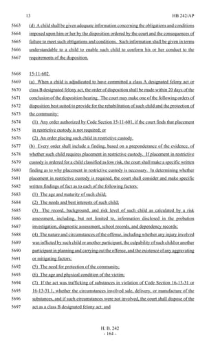 13 HB 242/AP
H. B. 242
- 164 -
(d) A child shall be given adequate information concerning the obligations and conditions5663
imposed upon him or her by the disposition ordered by the court and the consequences of5664
failure to meet such obligations and conditions. Such information shall be given in terms5665
understandable to a child to enable such child to conform his or her conduct to the5666
requirements of the disposition.5667
15-11-602.5668
(a) When a child is adjudicated to have committed a class A designated felony act or5669
class B designated felony act, the order of disposition shall be made within 20 days of the5670
conclusion of the disposition hearing. The court may make one of the following orders of5671
disposition best suited to provide for the rehabilitation of such child and the protection of5672
the community:5673
(1) Any order authorized by Code Section 15-11-601, if the court finds that placement5674
in restrictive custody is not required; or5675
(2) An order placing such child in restrictive custody.5676
(b) Every order shall include a finding, based on a preponderance of the evidence, of5677
whether such child requires placement in restrictive custody. If placement in restrictive5678
custody is ordered for a child classified as low risk, the court shall make a specific written5679
finding as to why placement in restrictive custody is necessary. In determining whether5680
placement in restrictive custody is required, the court shall consider and make specific5681
written findings of fact as to each of the following factors:5682
(1) The age and maturity of such child;5683
(2) The needs and best interests of such child;5684
(3) The record, background, and risk level of such child as calculated by a risk5685
assessment, including, but not limited to, information disclosed in the probation5686
investigation, diagnostic assessment, school records, and dependency records;5687
(4) The nature and circumstances of the offense, including whether any injury involved5688
was inflicted by such child or another participant, the culpability of such child or another5689
participant in planning and carrying out the offense, and the existence of any aggravating5690
or mitigating factors;5691
(5) The need for protection of the community;5692
(6) The age and physical condition of the victim;5693
(7) If the act was trafficking of substances in violation of Code Section 16-13-31 or5694
16-13-31.1, whether the circumstances involved sale, delivery, or manufacture of the5695
substances, and if such circumstances were not involved, the court shall dispose of the5696
act as a class B designated felony act; and5697
 