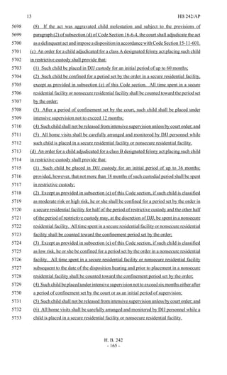 13 HB 242/AP
H. B. 242
- 165 -
(8) If the act was aggravated child molestation and subject to the provisions of5698
paragraph (2) of subsection (d) of Code Section 16-6-4, the court shall adjudicate the act5699
as a delinquent act and impose a disposition in accordance with Code Section 15-11-601.5700
(c) An order for a child adjudicated for a class A designated felony act placing such child5701
in restrictive custody shall provide that:5702
(1) Such child be placed in DJJ custody for an initial period of up to 60 months;5703
(2) Such child be confined for a period set by the order in a secure residential facility,5704
except as provided in subsection (e) of this Code section. All time spent in a secure5705
residential facility or nonsecure residential facility shall be counted toward the period set5706
by the order;5707
(3) After a period of confinement set by the court, such child shall be placed under5708
intensive supervision not to exceed 12 months;5709
(4) Such child shall not be released from intensive supervision unless by court order; and5710
(5) All home visits shall be carefully arranged and monitored by DJJ personnel while5711
such child is placed in a secure residential facility or nonsecure residential facility.5712
(d) An order for a child adjudicated for a class B designated felony act placing such child5713
in restrictive custody shall provide that:5714
(1) Such child be placed in DJJ custody for an initial period of up to 36 months;5715
provided, however, that not more than 18 months of such custodial period shall be spent5716
in restrictive custody;5717
(2) Except as provided in subsection (e) of this Code section, if such child is classified5718
as moderate risk or high risk, he or she shall be confined for a period set by the order in5719
a secure residential facility for half of the period of restrictive custody and the other half5720
of the period of restrictive custody may, at the discretion of DJJ, be spent in a nonsecure5721
residential facility. All time spent in a secure residential facility or nonsecure residential5722
facility shall be counted toward the confinement period set by the order;5723
(3) Except as provided in subsection (e) of this Code section, if such child is classified5724
as low risk, he or she be confined for a period set by the order in a nonsecure residential5725
facility. All time spent in a secure residential facility or nonsecure residential facility5726
subsequent to the date of the disposition hearing and prior to placement in a nonsecure5727
residential facility shall be counted toward the confinement period set by the order;5728
(4) Such child be placed under intensive supervision not to exceed six months either after5729
a period of confinement set by the court or as an initial period of supervision;5730
(5) Such child shall not be released from intensive supervision unless by court order; and5731
(6) All home visits shall be carefully arranged and monitored by DJJ personnel while a5732
child is placed in a secure residential facility or nonsecure residential facility.5733
 