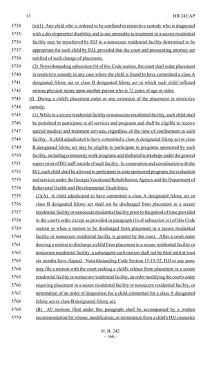 13 HB 242/AP
H. B. 242
- 166 -
(e)(1) Any child who is ordered to be confined in restrictive custody who is diagnosed5734
with a developmental disability and is not amenable to treatment in a secure residential5735
facility may be transferred by DJJ to a nonsecure residential facility determined to be5736
appropriate for such child by DJJ, provided that the court and prosecuting attorney are5737
notified of such change of placement.5738
(2) Notwithstanding subsection (b) of this Code section, the court shall order placement5739
in restrictive custody in any case where the child is found to have committed a class A5740
designated felony act or class B designated felony act in which such child inflicted5741
serious physical injury upon another person who is 72 years of age or older.5742
(f) During a child's placement order or any extension of the placement in restrictive5743
custody:5744
(1) While in a secure residential facility or nonsecure residential facility, such child shall5745
be permitted to participate in all services and programs and shall be eligible to receive5746
special medical and treatment services, regardless of the time of confinement in such5747
facility. A child adjudicated to have committed a class A designated felony act or class5748
B designated felony act may be eligible to participate in programs sponsored by such5749
facility, including community work programs and sheltered workshops under the general5750
supervision of DJJ staff outside of such facility. In cooperation and coordination with the5751
DJJ, such child shall be allowed to participate in state sponsored programs for evaluation5752
and services under the Georgia Vocational Rehabilitation Agency and the Department of5753
Behavioral Health and Developmental Disabilities;5754
(2)(A) A child adjudicated to have committed a class A designated felony act or5755
class B designated felony act shall not be discharged from placement in a secure5756
residential facility or nonsecure residential facility prior to the period of time provided5757
in the court's order except as provided in paragraph (1) of subsection (e) of this Code5758
section or when a motion to be discharged from placement in a secure residential5759
facility or nonsecure residential facility is granted by the court. After a court order5760
denying a motion to discharge a child from placement in a secure residential facility or5761
nonsecure residential facility, a subsequent such motion shall not be filed until at least5762
six months have elapsed. Notwithstanding Code Section 15-11-32, DJJ or any party5763
may file a motion with the court seeking a child's release from placement in a secure5764
residential facility or nonsecure residential facility, an order modifying the court's order5765
requiring placement in a secure residential facility or nonsecure residential facility, or5766
termination of an order of disposition for a child committed for a class A designated5767
felony act or class B designated felony act.5768
(B) All motions filed under this paragraph shall be accompanied by a written5769
recommendation for release, modification, or termination from a child's DJJ counselor5770
 
