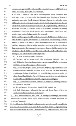 13 HB 242/AP
H. B. 242
- 167 -
or placement supervisor, filed in the court that committed such child to DJJ, and served5771
on the prosecuting attorney for such jurisdiction.5772
(C) At least 14 days prior to the date of the hearing on the motion, the moving party5773
shall serve a copy of the motion, by first-class mail, upon the victim of the class A5774
designated felony act or class B designated felony act, if any, at the victim's last known5775
address, the child's attorney, if any, the child's parents or guardian, and the law5776
enforcement agency that investigated the class A designated felony act or class B5777
designated felony act. In addition to the parties to the motion, the prosecuting attorney5778
and the victim, if any, shall have a right to be heard and to present evidence to the court5779
relative to any motion filed pursuant to this paragraph.5780
(D) A court hearing a motion filed under this paragraph shall determine the disposition5781
of a child based upon a preponderance of the evidence. In determining whether a5782
motion for release from custody, modification of placement in a secure residential5783
facility or nonsecure residential facility, or termination of an order of disposition should5784
be granted or denied due to changed circumstances, the court shall be required to find5785
whether or not such child has been rehabilitated and shall consider and make specific5786
findings of fact as to each of the following factors:5787
(i) The needs and best interests of such child;5788
(ii) The record and background of such child, including the disciplinary history of5789
such child during the period of placement in a secure residential facility or nonsecure5790
residential facility and subsequent offense history;5791
(iii) The academic progress of such child during the period of placement in a secure5792
residential facility or nonsecure residential facility, including, if he or she is receiving5793
services under the federal Individuals with Disabilities Education Act or Section 5045794
of the federal Rehabilitation Act of 1973, a review of his or her Individualized5795
Education Program (IEP) and such child's progress toward IEP goals;5796
(iv) The victim's impact statement submitted for purposes of a hearing conducted5797
pursuant to this paragraph;5798
(v) The safety risk to the community if such child is released; and5799
(vi) Such child's acknowledgment to the court and victim, if any, of his or her5800
conduct being the cause of harm to others; and5801
(3) Unless otherwise specified in the order, DJJ shall report in writing to the court not5802
less than once every six months during the placement on the status, adjustment, and5803
progress of such child.5804
(g) Notwithstanding the initial periods of placement in restrictive custody ordered by the5805
court pursuant to subsection (c) or (d) of this Code section, the period of placement may5806
be extended on motion by DJJ, after a disposition hearing, for two additional periods not5807
 