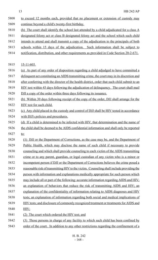 13 HB 242/AP
H. B. 242
- 168 -
to exceed 12 months each, provided that no placement or extension of custody may5808
continue beyond a child's twenty-first birthday.5809
(h) The court shall identify the school last attended by a child adjudicated for a class A5810
designated felony act or class B designated felony act and the school which such child5811
intends to attend and shall transmit a copy of the adjudication to the principals of both5812
schools within 15 days of the adjudication. Such information shall be subject to5813
notification, distribution, and other requirements as provided in Code Section 20-2-671.5814
15-11-603.5815
(a) As part of any order of disposition regarding a child adjudged to have committed a5816
delinquent act constituting an AIDS transmitting crime, the court may in its discretion and5817
after conferring with the director of the health district, order that such child submit to an5818
HIV test within 45 days following the adjudication of delinquency. The court shall mail5819
DJJ a copy of the order within three days following its issuance.5820
(b) Within 30 days following receipt of the copy of the order, DJJ shall arrange for the5821
HIV test for such child.5822
(c) Any child placed in the custody and control of DJJ shall be HIV tested in accordance5823
with DJJ's policies and procedures.5824
(d) If a child is determined to be infected with HIV, that determination and the name of5825
the child shall be deemed to be AIDS confidential information and shall only be reported5826
to:5827
(1) DJJ or the Department of Corrections, as the case may be, and the Department of5828
Public Health, which may disclose the name of such child if necessary to provide5829
counseling and which shall provide counseling to each victim of the AIDS transmitting5830
crime or to any parent, guardian, or legal custodian of any victim who is a minor or5831
incompetent person if DJJ or the Department of Corrections believes the crime posed a5832
reasonable risk of transmitting HIV to the victim. Counseling shall include providing the5833
person with information and explanations medically appropriate for such person which5834
may include all or part of the following: accurate information regarding AIDS and HIV;5835
an explanation of behaviors that reduce the risk of transmitting AIDS and HIV; an5836
explanation of the confidentiality of information relating to AIDS diagnoses and HIV5837
tests; an explanation of information regarding both social and medical implications of5838
HIV tests; and disclosure of commonly recognized treatment or treatments for AIDS and5839
HIV;5840
(2) The court which ordered the HIV test; and5841
(3) Those persons in charge of any facility to which such child has been confined by5842
order of the court. In addition to any other restrictions regarding the confinement of a5843
 