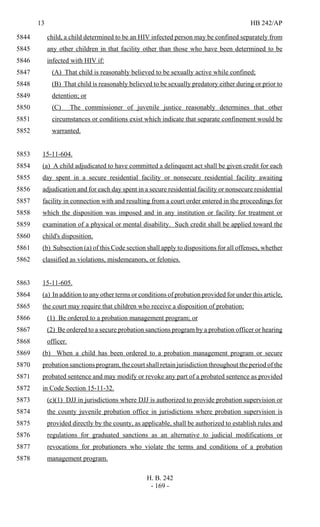 13 HB 242/AP
H. B. 242
- 169 -
child, a child determined to be an HIV infected person may be confined separately from5844
any other children in that facility other than those who have been determined to be5845
infected with HIV if:5846
(A) That child is reasonably believed to be sexually active while confined;5847
(B) That child is reasonably believed to be sexually predatory either during or prior to5848
detention; or5849
(C) The commissioner of juvenile justice reasonably determines that other5850
circumstances or conditions exist which indicate that separate confinement would be5851
warranted.5852
15-11-604.5853
(a) A child adjudicated to have committed a delinquent act shall be given credit for each5854
day spent in a secure residential facility or nonsecure residential facility awaiting5855
adjudication and for each day spent in a secure residential facility or nonsecure residential5856
facility in connection with and resulting from a court order entered in the proceedings for5857
which the disposition was imposed and in any institution or facility for treatment or5858
examination of a physical or mental disability. Such credit shall be applied toward the5859
child's disposition.5860
(b) Subsection (a) of this Code section shall apply to dispositions for all offenses, whether5861
classified as violations, misdemeanors, or felonies.5862
15-11-605.5863
(a) In addition to any other terms or conditions of probation provided for under this article,5864
the court may require that children who receive a disposition of probation:5865
(1) Be ordered to a probation management program; or5866
(2) Be ordered to a secure probation sanctions program by a probation officer or hearing5867
officer.5868
(b) When a child has been ordered to a probation management program or secure5869
probation sanctions program, the court shall retain jurisdiction throughout the period of the5870
probated sentence and may modify or revoke any part of a probated sentence as provided5871
in Code Section 15-11-32.5872
(c)(1) DJJ in jurisdictions where DJJ is authorized to provide probation supervision or5873
the county juvenile probation office in jurisdictions where probation supervision is5874
provided directly by the county, as applicable, shall be authorized to establish rules and5875
regulations for graduated sanctions as an alternative to judicial modifications or5876
revocations for probationers who violate the terms and conditions of a probation5877
management program.5878
 