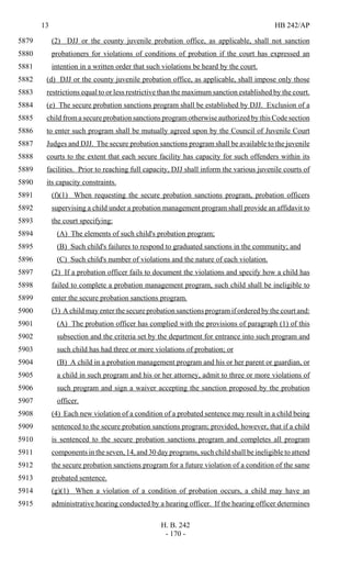 13 HB 242/AP
H. B. 242
- 170 -
(2) DJJ or the county juvenile probation office, as applicable, shall not sanction5879
probationers for violations of conditions of probation if the court has expressed an5880
intention in a written order that such violations be heard by the court.5881
(d) DJJ or the county juvenile probation office, as applicable, shall impose only those5882
restrictions equal to or less restrictive than the maximum sanction established by the court.5883
(e) The secure probation sanctions program shall be established by DJJ. Exclusion of a5884
child from a secure probation sanctions program otherwise authorized by this Code section5885
to enter such program shall be mutually agreed upon by the Council of Juvenile Court5886
Judges and DJJ. The secure probation sanctions program shall be available to the juvenile5887
courts to the extent that each secure facility has capacity for such offenders within its5888
facilities. Prior to reaching full capacity, DJJ shall inform the various juvenile courts of5889
its capacity constraints.5890
(f)(1) When requesting the secure probation sanctions program, probation officers5891
supervising a child under a probation management program shall provide an affidavit to5892
the court specifying:5893
(A) The elements of such child's probation program;5894
(B) Such child's failures to respond to graduated sanctions in the community; and5895
(C) Such child's number of violations and the nature of each violation.5896
(2) If a probation officer fails to document the violations and specify how a child has5897
failed to complete a probation management program, such child shall be ineligible to5898
enter the secure probation sanctions program.5899
(3) A child may enter the secure probation sanctions program if ordered by the court and:5900
(A) The probation officer has complied with the provisions of paragraph (1) of this5901
subsection and the criteria set by the department for entrance into such program and5902
such child has had three or more violations of probation; or5903
(B) A child in a probation management program and his or her parent or guardian, or5904
a child in such program and his or her attorney, admit to three or more violations of5905
such program and sign a waiver accepting the sanction proposed by the probation5906
officer.5907
(4) Each new violation of a condition of a probated sentence may result in a child being5908
sentenced to the secure probation sanctions program; provided, however, that if a child5909
is sentenced to the secure probation sanctions program and completes all program5910
components in the seven, 14, and 30 day programs, such child shall be ineligible to attend5911
the secure probation sanctions program for a future violation of a condition of the same5912
probated sentence.5913
(g)(1) When a violation of a condition of probation occurs, a child may have an5914
administrative hearing conducted by a hearing officer. If the hearing officer determines5915
 