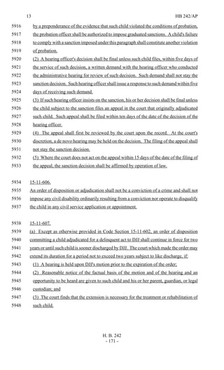 13 HB 242/AP
H. B. 242
- 171 -
by a preponderance of the evidence that such child violated the conditions of probation,5916
the probation officer shall be authorized to impose graduated sanctions. A child's failure5917
to comply with a sanction imposed under this paragraph shall constitute another violation5918
of probation.5919
(2) A hearing officer's decision shall be final unless such child files, within five days of5920
the service of such decision, a written demand with the hearing officer who conducted5921
the administrative hearing for review of such decision. Such demand shall not stay the5922
sanction decision. Such hearing officer shall issue a response to such demand within five5923
days of receiving such demand.5924
(3) If such hearing officer insists on the sanction, his or her decision shall be final unless5925
the child subject to the sanction files an appeal in the court that originally adjudicated5926
such child. Such appeal shall be filed within ten days of the date of the decision of the5927
hearing officer.5928
(4) The appeal shall first be reviewed by the court upon the record. At the court's5929
discretion, a de novo hearing may be held on the decision. The filing of the appeal shall5930
not stay the sanction decision.5931
(5) Where the court does not act on the appeal within 15 days of the date of the filing of5932
the appeal, the sanction decision shall be affirmed by operation of law.5933
15-11-606.5934
An order of disposition or adjudication shall not be a conviction of a crime and shall not5935
impose any civil disability ordinarily resulting from a conviction nor operate to disqualify5936
the child in any civil service application or appointment.5937
15-11-607.5938
(a) Except as otherwise provided in Code Section 15-11-602, an order of disposition5939
committing a child adjudicated for a delinquent act to DJJ shall continue in force for two5940
years or until such child is sooner discharged by DJJ. The court which made the order may5941
extend its duration for a period not to exceed two years subject to like discharge, if:5942
(1) A hearing is held upon DJJ's motion prior to the expiration of the order;5943
(2) Reasonable notice of the factual basis of the motion and of the hearing and an5944
opportunity to be heard are given to such child and his or her parent, guardian, or legal5945
custodian; and5946
(3) The court finds that the extension is necessary for the treatment or rehabilitation of5947
such child.5948
 