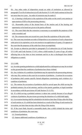 13 HB 242/AP
H. B. 242
- 172 -
(b) Any other order of disposition except an order of restitution as allowed by5949
paragraph (7) or (8) of subsection (a) of Code Section 15-11-601 shall continue in force for5950
not more than two years. An order of extension may be made if:5951
(1) A hearing is held prior to the expiration of the order on the court's own motion or5952
upon motion of DJJ or the prosecuting attorney;5953
(2) Reasonable notice of the factual basis of the motion and of the hearing and5954
opportunity to be heard are given to the parties affected;5955
(3) The court finds that the extension is necessary to accomplish the purposes of the5956
order extended; and5957
(4) The extension does not exceed two years from the expiration of the prior order.5958
(c) The court may terminate an order of disposition or an extension of such a disposition5959
order prior to its expiration, on its own motion or an application of a party, if it appears to5960
the court that the purposes of the order have been accomplished.5961
(d) Except as otherwise provided in paragraph (7) of subsection (a) of Code Section5962
15-11-601 and Code Section 17-14-5, when a child reaches 21 years of age, all orders5963
affecting him or her then in force terminate and he or she is discharged from further5964
obligation or control.5965
15-11-608.5966
(a) An order granting probation to a child adjudicated for a delinquent act may be revoked5967
on the ground that the conditions of probation have been violated.5968
(b) Any violation of a condition of probation may be reported to the prosecuting attorney5969
who may file a motion in the court for revocation of probation. A motion for revocation5970
of probation shall contain specific factual allegations constituting each violation of a5971
condition of probation.5972
(c) The motion for revocation of probation shall be served upon the child serving the5973
probated sentence, his or her attorney, and his or her parent, guardian, or legal custodian5974
in accordance with the provisions of Code Section 15-11-531.5975
(d) If a child serving a probated sentence is taken into custody because of an alleged5976
violation of probation, the provisions governing the detention of a child shall apply.5977
(e) A revocation hearing shall be scheduled to be held no later than 30 days after the filing5978
of such motion or, if a child has been detained as a result of the filing of such motion for5979
revocation, not later than ten days after the filing of the motion.5980
(f) If the court finds, beyond a reasonable doubt, that a child violated the terms and5981
conditions of probation, the court may:5982
(1) Extend probation;5983
(2) Impose additional conditions of probation; or5984
 