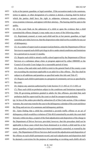 13 HB 242/AP
H. B. 242
- 175 -
to his or her parent, guardian, or legal custodian. If the accusation made in the summons,6053
notice to appear, or other designation of a citation is denied, a hearing shall be held at6054
which the parties shall have the right to subpoena witnesses, present evidence,6055
cross-examine witnesses, and appear with their attorney. The hearing shall be open to the6056
public.6057
(f) If the court finds on the admission of a child or upon the evidence that a child6058
committed the offense charged, it may make one or more of the following orders:6059
(1) Reprimand, counsel, or warn such child and his or her parent, guardian, or legal6060
custodian; provided, however, that this disposition order shall not be available for any act6061
of delinquency;6062
(2) As a matter of supervised or unsupervised probation, order the Department of Driver6063
Services to suspend such child's privilege to drive under stated conditions and limitations6064
for a period not to exceed 12 months;6065
(3) Require such child to attend a traffic school approved by the Department of Driver6066
Services or a substance abuse clinic or program approved by either DBHDD or the6067
Council of Juvenile Court Judges for a reasonable period of time;6068
(4) Assess a fine and order such child to remit to the general fund of the county a sum6069
not exceeding the maximum applicable to an adult for a like offense. The fine shall be6070
subject to all additions and penalties as specified under this title and Title 47;6071
(5) Require such child to participate in a program of community service as specified by6072
the court;6073
(6) Impose any sanction authorized by Code Section 15-11-442 or 15-11-601; or6074
(7) Place such child on probation subject to the conditions and limitations imposed by6075
Title 40 governing probation granted to adults for like offenses, provided that such6076
probation shall be supervised by the court or shall be unsupervised probation.6077
(g) In lieu of the orders provided by subsection (f) of this Code section, if the evidence6078
warrants, the court may transfer the case to the delinquency calendar of the court and direct6079
the filing and service of a summons and delinquency petition.6080
(h) Upon finding that a child has committed a juvenile traffic offense or an act of6081
delinquency which would be a violation of Title 40 if committed by an adult, the court shall6082
forward, within ten days, a report of the final adjudication and disposition of the charge to6083
the Department of Driver Services; provided, however, that this procedure shall not be6084
applicable to those cases which have been dismissed or in which a child and his or her6085
parent, guardian, or legal custodian have been reprimanded, counseled, or warned by the6086
court. The Department of Driver Services shall record the adjudication and disposition of6087
the offense on such child's permanent record, and such adjudication and disposition shall6088
be deemed a conviction for the purpose of suspending or revoking such child's driver's6089
 
