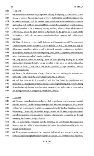 13 HB 242/AP
H. B. 242
- 177 -
15-11-652.6121
(a) If at any time after the filing of a petition alleging delinquency or that a child is a child6122
in need of services the court has reason to believe that the child named in the petition may6123
be incompetent to proceed, the court on its own motion or on the motion of the attorney6124
representing such child, any guardian ad litem for such child, such child's parent, guardian,6125
or legal custodian, or the prosecuting attorney shall stay all proceedings relating to such6126
petition and, unless the court accepts a stipulation by the parties as to such child's6127
incompetency, shall order a competency evaluation of and report on such child's mental6128
condition.6129
(b) When a delinquency petition is filed alleging a child under the age of 13 has committed6130
a serious violent felony, as defined in Code Section 17-10-6.1, the court shall stay all6131
delinquency proceedings relating to such petition and, unless the court accepts a stipulation6132
by the parties as to such child's incompetency, shall order a competency evaluation and6133
report concerning such child's mental condition.6134
(c) Any motion, notice of hearing, order, or other pleading relating to a child's6135
incompetency to proceed shall be served upon him or her, his or her attorney, his or her6136
guardian ad litem, if any, his or her parent, guardian, or legal custodian, and the6137
prosecuting attorney.6138
(d) Prior to the administration of any evaluation, the court shall appoint an attorney to6139
represent a child if he or she is not yet represented by an attorney.6140
(e) All time limits set forth in Articles 5 and 6 of this chapter for adjudication and6141
disposition of a delinquency or a child in need of services proceeding shall be tolled during6142
the evaluation, adjudication, and disposition phases of the mental competency proceeding6143
and during provision of competency remediation services.6144
15-11-653.6145
(a) The court ordered evaluation and report shall be conducted by an examiner who shall6146
consider whether a child is incompetent to proceed. The court shall provide the examiner6147
withanylawenforcementorcourtrecordsnecessaryforunderstandingthepetitionalleging6148
delinquency. The attorney for the child being examined and the prosecuting attorney shall6149
provide the examiner with any records from any other available sources that are deemed6150
necessary for the competency evaluation.6151
(b) The competency evaluation shall be performed on an outpatient basis; provided,6152
however, that if a child is in an out-of-home placement, the evaluation shall be performed6153
at such child's location.6154
(c) The examiner who conducts the evaluation shall submit a written report to the court6155
within 30 days of receipt of the court order for evaluation. The court may, in its discretion,6156
 