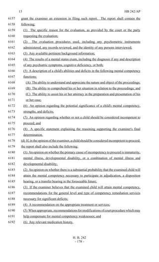 13 HB 242/AP
H. B. 242
- 178 -
grant the examiner an extension in filing such report. The report shall contain the6157
following:6158
(1) The specific reason for the evaluation, as provided by the court or the party6159
requesting the evaluation;6160
(2) The evaluation procedures used, including any psychometric instruments6161
administered, any records reviewed, and the identity of any persons interviewed;6162
(3) Any available pertinent background information;6163
(4) The results of a mental status exam, including the diagnosis if any and description6164
of any psychiatric symptoms, cognitive deficiency, or both;6165
(5) A description of a child's abilities and deficits in the following mental competency6166
functions:6167
(A) The ability to understand and appreciate the nature and object of the proceedings;6168
(B) The ability to comprehend his or her situation in relation to the proceedings; and6169
(C) The ability to assist his or her attorney in the preparation and presentation of his6170
or her case;6171
(6) An opinion regarding the potential significance of a child's mental competency,6172
strengths, and deficits;6173
(7) An opinion regarding whether or not a child should be considered incompetent to6174
proceed; and6175
(8) A specific statement explaining the reasoning supporting the examiner's final6176
determination.6177
(d) If, in the opinion of the examiner, a child should be considered incompetent to proceed,6178
the report shall also include the following:6179
(1) An opinion on whether the primary cause of incompetency to proceed is immaturity,6180
mental illness, developmental disability, or a combination of mental illness and6181
developmental disability;6182
(2) An opinion on whether there is a substantial probability that the examined child will6183
attain the mental competency necessary to participate in adjudication, a disposition6184
hearing, or a transfer hearing in the foreseeable future;6185
(3) If the examiner believes that the examined child will attain mental competency,6186
recommendations for the general level and type of competency remediation services6187
necessary for significant deficits;6188
(4) A recommendation on the appropriate treatment or services;6189
(5) Whenappropriate,recommendationsformodificationsofcourtprocedurewhichmay6190
help compensate for mental competency weaknesses; and6191
(6) Any relevant medication history.6192
 