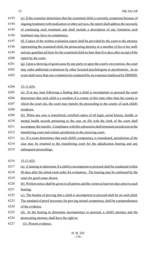 13 HB 242/AP
H. B. 242
- 179 -
(e) If the examiner determines that the examined child is currently competent because of6193
ongoing treatment with medication or other services, the report shall address the necessity6194
of continuing such treatment and shall include a description of any limitation such6195
treatment may have on competency.6196
(f) Copies of the written evaluation report shall be provided by the court to the attorney6197
representing the examined child, the prosecuting attorney or a member of his or her staff,6198
and any guardian ad litem for the examined child no later than five days after receipt of the6199
report by the court.6200
(g) Upon a showing of good cause by any party or upon the court's own motion, the court6201
may order additional evaluations by other licensed psychologists or psychiatrists. In no6202
event shall more than one evaluation be conducted by an examiner employed by DBHDD.6203
15-11-654.6204
(a) If at any time following a finding that a child is incompetent to proceed the court6205
determines that such child is a resident of a county of this state other than the county in6206
which the court sits, the court may transfer the proceeding to the county of such child's6207
residence.6208
(b) When any case is transferred, certified copies of all legal, social history, health, or6209
mental health records pertaining to the case on file with the clerk of the court shall6210
accompany the transfer. Compliance with this subsection shall terminate jurisdiction in the6211
transferring court and initiate jurisdiction in the receiving court.6212
(c) If a court determines that such child's competency is remediated, jurisdiction of the6213
case may be returned to the transferring court for the adjudication hearing and any6214
subsequent proceedings.6215
15-11-655.6216
(a) A hearing to determine if a child is incompetent to proceed shall be conducted within6217
60 days after the initial court order for evaluation. The hearing may be continued by the6218
court for good cause shown.6219
(b) Written notice shall be given to all parties and the victim at least ten days prior to such6220
hearing.6221
(c) The burden of proving that a child is incompetent to proceed shall be on such child.6222
The standard of proof necessary for proving mental competency shall be a preponderance6223
of the evidence.6224
(d) At the hearing to determine incompetency to proceed, a child's attorney and the6225
prosecuting attorney shall have the right to:6226
(1) Present evidence;6227
 