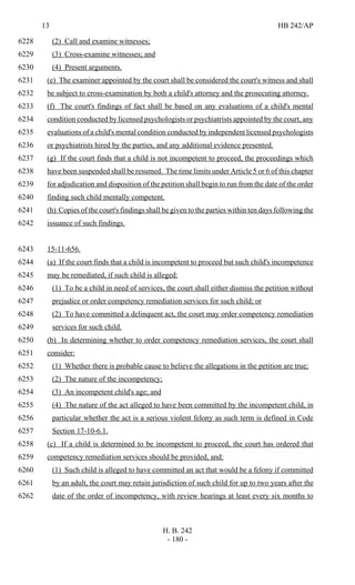 13 HB 242/AP
H. B. 242
- 180 -
(2) Call and examine witnesses;6228
(3) Cross-examine witnesses; and6229
(4) Present arguments.6230
(e) The examiner appointed by the court shall be considered the court's witness and shall6231
be subject to cross-examination by both a child's attorney and the prosecuting attorney.6232
(f) The court's findings of fact shall be based on any evaluations of a child's mental6233
condition conducted by licensed psychologists or psychiatrists appointed by the court, any6234
evaluations of a child's mental condition conducted by independent licensed psychologists6235
or psychiatrists hired by the parties, and any additional evidence presented.6236
(g) If the court finds that a child is not incompetent to proceed, the proceedings which6237
have been suspended shall be resumed. The time limits under Article 5 or 6 of this chapter6238
for adjudication and disposition of the petition shall begin to run from the date of the order6239
finding such child mentally competent.6240
(h) Copies of the court's findings shall be given to the parties within ten days following the6241
issuance of such findings.6242
15-11-656.6243
(a) If the court finds that a child is incompetent to proceed but such child's incompetence6244
may be remediated, if such child is alleged:6245
(1) To be a child in need of services, the court shall either dismiss the petition without6246
prejudice or order competency remediation services for such child; or6247
(2) To have committed a delinquent act, the court may order competency remediation6248
services for such child.6249
(b) In determining whether to order competency remediation services, the court shall6250
consider:6251
(1) Whether there is probable cause to believe the allegations in the petition are true;6252
(2) The nature of the incompetency;6253
(3) An incompetent child's age; and6254
(4) The nature of the act alleged to have been committed by the incompetent child, in6255
particular whether the act is a serious violent felony as such term is defined in Code6256
Section 17-10-6.1.6257
(c) If a child is determined to be incompetent to proceed, the court has ordered that6258
competency remediation services should be provided, and:6259
(1) Such child is alleged to have committed an act that would be a felony if committed6260
by an adult, the court may retain jurisdiction of such child for up to two years after the6261
date of the order of incompetency, with review hearings at least every six months to6262
 