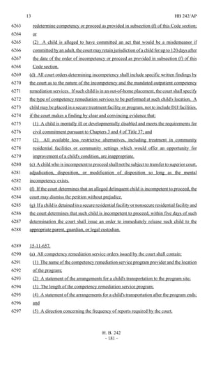 13 HB 242/AP
H. B. 242
- 181 -
redetermine competency or proceed as provided in subsection (f) of this Code section;6263
or6264
(2) A child is alleged to have committed an act that would be a misdemeanor if6265
committed by an adult, the court may retain jurisdiction of a child for up to 120 days after6266
the date of the order of incompetency or proceed as provided in subsection (f) of this6267
Code section.6268
(d) All court orders determining incompetency shall include specific written findings by6269
the court as to the nature of the incompetency and the mandated outpatient competency6270
remediation services. If such child is in an out-of-home placement, the court shall specify6271
the type of competency remediation services to be performed at such child's location. A6272
child may be placed in a secure treatment facility or program, not to include DJJ facilities,6273
if the court makes a finding by clear and convincing evidence that:6274
(1) A child is mentally ill or developmentally disabled and meets the requirements for6275
civil commitment pursuant to Chapters 3 and 4 of Title 37; and6276
(2) All available less restrictive alternatives, including treatment in community6277
residential facilities or community settings which would offer an opportunity for6278
improvement of a child's condition, are inappropriate.6279
(e) A child who is incompetent to proceed shall not be subject to transfer to superior court,6280
adjudication, disposition, or modification of disposition so long as the mental6281
incompetency exists.6282
(f) If the court determines that an alleged delinquent child is incompetent to proceed, the6283
court may dismiss the petition without prejudice.6284
(g) If a child is detained in a secure residential facility or nonsecure residential facility and6285
the court determines that such child is incompetent to proceed, within five days of such6286
determination the court shall issue an order to immediately release such child to the6287
appropriate parent, guardian, or legal custodian.6288
15-11-657.6289
(a) All competency remediation service orders issued by the court shall contain:6290
(1) The name of the competency remediation service program provider and the location6291
of the program;6292
(2) A statement of the arrangements for a child's transportation to the program site;6293
(3) The length of the competency remediation service program;6294
(4) A statement of the arrangements for a child's transportation after the program ends;6295
and6296
(5) A direction concerning the frequency of reports required by the court.6297
 