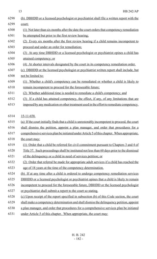 13 HB 242/AP
H. B. 242
- 182 -
(b) DBHDD or a licensed psychologist or psychiatrist shall file a written report with the6298
court:6299
(1) Not later than six months after the date the court orders that competency remediation6300
be attempted but prior to the first review hearing;6301
(2) Every six months after the first review hearing if a child remains incompetent to6302
proceed and under an order for remediation;6303
(3) At any time DBHDD or a licensed psychologist or psychiatrist opines a child has6304
attained competency; or6305
(4) At shorter intervals designated by the court in its competency remediation order.6306
(c) DBHDD or the licensed psychologist or psychiatrist written report shall include, but6307
not be limited to:6308
(1) Whether a child's competency can be remediated or whether a child is likely to6309
remain incompetent to proceed for the foreseeable future;6310
(2) Whether additional time is needed to remediate a child's competency; and6311
(3) If a child has attained competency, the effect, if any, of any limitations that are6312
imposed by any medication or other treatment used in the effort to remediate competency.6313
15-11-658.6314
(a) If the court initially finds that a child is unrestorably incompetent to proceed, the court6315
shall dismiss the petition, appoint a plan manager, and order that procedures for a6316
comprehensive services plan be initiated under Article5ofthischapter. Whenappropriate,6317
the court may:6318
(1) Order that a child be referred for civil commitment pursuant to Chapters 3 and 4 of6319
Title 37. Such proceedings shall be instituted not less than 60 days prior to the dismissal6320
of the delinquency or a child in need of services petition; or6321
(2) Order that referral be made for appropriate adult services if a child has reached the6322
age of 18 years at the time of the competency determination.6323
(b) If at any time after a child is ordered to undergo competency remediation services6324
DBHDD or a licensed psychologist or psychiatrist opines that a child is likely to remain6325
incompetent to proceed for the foreseeable future, DBHDD or the licensed psychologist6326
or psychiatrist shall submit a report to the court so stating.6327
(c) Upon receipt of the report specified in subsection (b) of this Code section, the court6328
shall make a competency determination and shall dismiss the delinquency petition, appoint6329
a plan manager, and order that procedures for a comprehensive services plan be initiated6330
under Article 5 of this chapter. When appropriate, the court may:6331
 