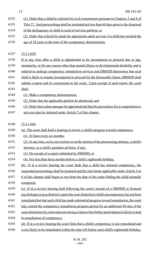 13 HB 242/AP
H. B. 242
- 183 -
(1) Order that a child be referred for civil commitment pursuant to Chapters 3 and 4 of6332
Title 37. Such proceedings shall be instituted not less than 60 days prior to the dismissal6333
of the delinquency or child in need of services petition; or6334
(2) Order that referral be made for appropriate adult services if a child has reached the6335
age of 18 years at the time of the competency determination.6336
15-11-659.6337
If at any time after a child is adjudicated to be incompetent to proceed due to age,6338
immaturity, or for any reason other than mental illness or developmental disability and is6339
ordered to undergo competency remediation services and DBHDD determines that such6340
child is likely to remain incompetent to proceed for the foreseeable future, DBHDD shall6341
submit a report and its conclusions to the court. Upon receipt of such report, the court6342
shall:6343
(1) Make a competency determination;6344
(2) Order that the applicable petition be dismissed; and6345
(3) Order that a plan manager be appointed and that the procedures for a comprehensive6346
services plan be initiated under Article 5 of this chapter.6347
15-11-660.6348
(a) The court shall hold a hearing to review a child's progress toward competency:6349
(1) At least every six months;6350
(2) At any time, on its own motion or on the motion of the prosecuting attorney, a child's6351
attorney, or a child's guardian ad litem, if any;6352
(3) On receipt of a report submitted by DBHDD; or6353
(4) Not less than three months before a child's eighteenth birthday.6354
(b) If at a review hearing the court finds that a child has attained competency, the6355
suspended proceedings shall be resumed and the time limits applicable under Article 5 or6356
6 of this chapter shall begin to run from the date of the order finding the child mentally6357
competent.6358
(c) If at a review hearing held following the court's receipt of a DBHDD or licensed6359
psychologist or psychiatrist's report the court finds that a child's incompetency has not been6360
remediated but that such child has made substantial progress toward remediation, the court6361
may extend the competency remediation program period for an additional 60 days if the6362
courtdeterminesbyclearandconvincingevidencethatfurtherparticipationislikelytolead6363
to remediation of competency.6364
(d) If at a review hearing the court finds that a child's competency is not remediated and6365
is not likely to be remediated within the time left before such child's eighteenth birthday,6366
 