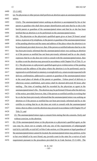 13 HB 242/AP
H. B. 242
- 185 -
15-11-682.6400
(a) No physician or other person shall perform an abortion upon an unemancipated minor6401
unless:6402
(1)(A) The unemancipated minor seeking an abortion is accompanied by his or her6403
parent or guardian who shall show proper identification and state that he or she is the6404
lawful parent or guardian of the unemancipated minor and that he or she has been6405
notified that an abortion is to be performed on the unemancipated minor;6406
(B) The physician or the physician's qualified agent gives at least 24 hours' actual6407
notice, in person or by telephone, to the parent or guardian of the unemancipated minor6408
of the pending abortion and the name and address of the place where the abortion is to6409
be performed; provided, however, that, if the person so notified indicates that he or she6410
has been previously informed that the unemancipated minor was seeking an abortion6411
or if the person so notified has not been previously informed and he or she clearly6412
expresses that he or she does not wish to consult with the unemancipated minor, then6413
in either event the abortion may proceed in accordance with Chapter 9A of Title 31; or6414
(C) The physician or a physician's qualified agent gives written notice of the pending6415
abortion and the address of the place where the abortion is to be performed, sent by6416
registered or certified mail or statutory overnight delivery, return receipt requested with6417
delivery confirmation, addressed to a parent or guardian of the unemancipated minor6418
at the usual place of abode of the parent or guardian. Unless proof of delivery is6419
otherwise sooner established, such notice shall be deemed delivered 48 hours after6420
mailing. The time of mailing shall be recorded by the physician or agent in the6421
unemancipated minor's file. The abortion may be performed 24 hours after the delivery6422
of the notice; provided, however, that, if the person so notified certifies in writing that6423
he or she has been previously informed that the unemancipated minor was seeking an6424
abortion or if the person so notified has not been previously informed and he or she6425
certifies in writing that he or she does not wish to consult with the unemancipated6426
minor, then in either event the abortion may proceed in accordance with Chapter 9A of6427
Title 31; and6428
(2) The unemancipated minor signs a consent form stating that she consents, freely and6429
without coercion, to the abortion.6430
(b) If the unemancipated minor or the physician or a physician's qualified agent, as the6431
case may be, elects not to comply with any one of the requirements of subparagraph6432
(a)(1)(A), (a)(1)(B), or (a)(1)(C) of this Code section, or if the parent or legal guardian of6433
the unemancipated minor cannot be located, the unemancipated minor may petition, on his6434
or her own behalf or by next friend, any juvenile court in the state for a waiver of such6435
requirement pursuant to the procedures provided for in Code Section 15-11-684. The6436
 