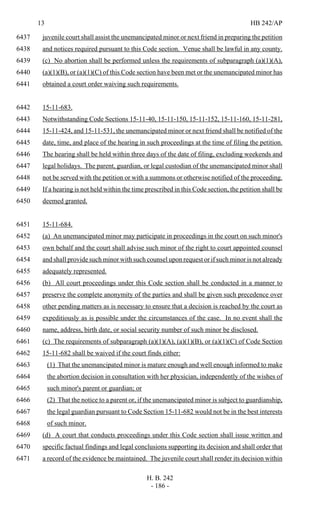 13 HB 242/AP
H. B. 242
- 186 -
juvenile court shall assist the unemancipated minor or next friend in preparing the petition6437
and notices required pursuant to this Code section. Venue shall be lawful in any county.6438
(c) No abortion shall be performed unless the requirements of subparagraph (a)(1)(A),6439
(a)(1)(B), or (a)(1)(C) of this Code section have been met or the unemancipated minor has6440
obtained a court order waiving such requirements.6441
15-11-683.6442
Notwithstanding Code Sections 15-11-40, 15-11-150, 15-11-152, 15-11-160, 15-11-281,6443
15-11-424, and 15-11-531, the unemancipated minor or next friend shall be notified of the6444
date, time, and place of the hearing in such proceedings at the time of filing the petition.6445
The hearing shall be held within three days of the date of filing, excluding weekends and6446
legal holidays. The parent, guardian, or legal custodian of the unemancipated minor shall6447
not be served with the petition or with a summons or otherwise notified of the proceeding.6448
If a hearing is not held within the time prescribed in this Code section, the petition shall be6449
deemed granted.6450
15-11-684.6451
(a) An unemancipated minor may participate in proceedings in the court on such minor's6452
own behalf and the court shall advise such minor of the right to court appointed counsel6453
and shall provide such minor with such counsel upon request or if such minor is not already6454
adequately represented.6455
(b) All court proceedings under this Code section shall be conducted in a manner to6456
preserve the complete anonymity of the parties and shall be given such precedence over6457
other pending matters as is necessary to ensure that a decision is reached by the court as6458
expeditiously as is possible under the circumstances of the case. In no event shall the6459
name, address, birth date, or social security number of such minor be disclosed.6460
(c) The requirements of subparagraph (a)(1)(A), (a)(1)(B), or (a)(1)(C) of Code Section6461
15-11-682 shall be waived if the court finds either:6462
(1) That the unemancipated minor is mature enough and well enough informed to make6463
the abortion decision in consultation with her physician, independently of the wishes of6464
such minor's parent or guardian; or6465
(2) That the notice to a parent or, if the unemancipated minor is subject to guardianship,6466
the legal guardian pursuant to Code Section 15-11-682 would not be in the best interests6467
of such minor.6468
(d) A court that conducts proceedings under this Code section shall issue written and6469
specific factual findings and legal conclusions supporting its decision and shall order that6470
a record of the evidence be maintained. The juvenile court shall render its decision within6471
 