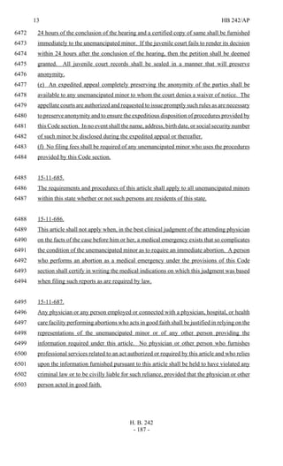 13 HB 242/AP
H. B. 242
- 187 -
24 hours of the conclusion of the hearing and a certified copy of same shall be furnished6472
immediately to the unemancipated minor. If the juvenile court fails to render its decision6473
within 24 hours after the conclusion of the hearing, then the petition shall be deemed6474
granted. All juvenile court records shall be sealed in a manner that will preserve6475
anonymity.6476
(e) An expedited appeal completely preserving the anonymity of the parties shall be6477
available to any unemancipated minor to whom the court denies a waiver of notice. The6478
appellate courts are authorized and requested to issue promptly such rules as are necessary6479
to preserve anonymity and to ensure the expeditious disposition of procedures provided by6480
this Code section. In no event shall the name, address, birth date, or social security number6481
of such minor be disclosed during the expedited appeal or thereafter.6482
(f) No filing fees shall be required of any unemancipated minor who uses the procedures6483
provided by this Code section.6484
15-11-685.6485
The requirements and procedures of this article shall apply to all unemancipated minors6486
within this state whether or not such persons are residents of this state.6487
15-11-686.6488
This article shall not apply when, in the best clinical judgment of the attending physician6489
on the facts of the case before him or her, a medical emergency exists that so complicates6490
the condition of the unemancipated minor as to require an immediate abortion. A person6491
who performs an abortion as a medical emergency under the provisions of this Code6492
section shall certify in writing the medical indications on which this judgment was based6493
when filing such reports as are required by law.6494
15-11-687.6495
Any physician or any person employed or connected with a physician, hospital, or health6496
care facility performing abortions who acts in good faith shall be justified in relying on the6497
representations of the unemancipated minor or of any other person providing the6498
information required under this article. No physician or other person who furnishes6499
professional services related to an act authorized or required by this article and who relies6500
upon the information furnished pursuant to this article shall be held to have violated any6501
criminal law or to be civilly liable for such reliance, provided that the physician or other6502
person acted in good faith.6503
 