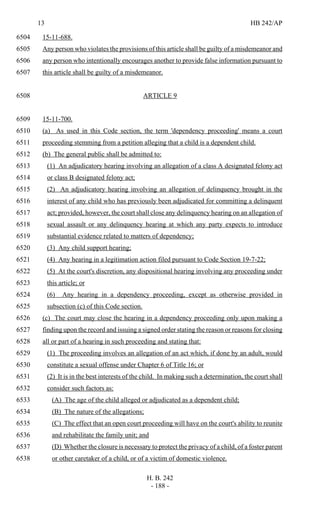 13 HB 242/AP
H. B. 242
- 188 -
15-11-688.6504
Any person who violates the provisions of this article shall be guilty of a misdemeanor and6505
any person who intentionally encourages another to provide false information pursuant to6506
this article shall be guilty of a misdemeanor.6507
ARTICLE 96508
15-11-700.6509
(a) As used in this Code section, the term 'dependency proceeding' means a court6510
proceeding stemming from a petition alleging that a child is a dependent child.6511
(b) The general public shall be admitted to:6512
(1) An adjudicatory hearing involving an allegation of a class A designated felony act6513
or class B designated felony act;6514
(2) An adjudicatory hearing involving an allegation of delinquency brought in the6515
interest of any child who has previously been adjudicated for committing a delinquent6516
act; provided, however, the court shall close any delinquency hearing on an allegation of6517
sexual assault or any delinquency hearing at which any party expects to introduce6518
substantial evidence related to matters of dependency;6519
(3) Any child support hearing;6520
(4) Any hearing in a legitimation action filed pursuant to Code Section 19-7-22;6521
(5) At the court's discretion, any dispositional hearing involving any proceeding under6522
this article; or6523
(6) Any hearing in a dependency proceeding, except as otherwise provided in6524
subsection (c) of this Code section.6525
(c) The court may close the hearing in a dependency proceeding only upon making a6526
finding upon the record and issuing a signed order stating the reason or reasons for closing6527
all or part of a hearing in such proceeding and stating that:6528
(1) The proceeding involves an allegation of an act which, if done by an adult, would6529
constitute a sexual offense under Chapter 6 of Title 16; or6530
(2) It is in the best interests of the child. In making such a determination, the court shall6531
consider such factors as:6532
(A) The age of the child alleged or adjudicated as a dependent child;6533
(B) The nature of the allegations;6534
(C) The effect that an open court proceeding will have on the court's ability to reunite6535
and rehabilitate the family unit; and6536
(D) Whether the closure is necessary to protect the privacy of a child, of a foster parent6537
or other caretaker of a child, or of a victim of domestic violence.6538
 