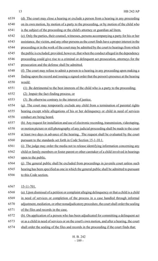 13 HB 242/AP
H. B. 242
- 189 -
(d) The court may close a hearing or exclude a person from a hearing in any proceeding6539
on its own motion, by motion of a party to the proceeding, or by motion of the child who6540
is the subject of the proceeding or the child's attorney or guardian ad litem.6541
(e) Only the parties, their counsel, witnesses, persons accompanying a party for his or her6542
assistance, the victim, and any other persons as the court finds have a proper interest in the6543
proceeding or in the work of the court may be admitted by the court to hearings from which6544
thepublicisexcluded;provided,however,thatwhentheconductallegedinthedependency6545
proceeding could give rise to a criminal or delinquent act prosecution, attorneys for the6546
prosecution and the defense shall be admitted.6547
(f) The court may refuse to admit a person to a hearing in any proceeding upon making a6548
finding upon the record and issuing a signed order that the person's presence at the hearing6549
would:6550
(1) Be detrimental to the best interests of the child who is a party to the proceeding;6551
(2) Impair the fact-finding process; or6552
(3) Be otherwise contrary to the interest of justice.6553
(g) The court may temporarily exclude any child from a termination of parental rights6554
hearing except while allegations of his or her delinquency or child in need of services6555
conduct are being heard.6556
(h) Any request for installation and use of electronic recording, transmission, videotaping,6557
or motion picture or still photography of any judicial proceeding shall be made to the court6558
at least two days in advance of the hearing. The request shall be evaluated by the court6559
pursuant to the standards set forth in Code Section 15-1-10.1.6560
(i) The judge may order the media not to release identifying information concerning any6561
child or family members or foster parent or other caretaker of a child involved in hearings6562
open to the public.6563
(j) The general public shall be excluded from proceedings in juvenile court unless such6564
hearing has been specified as one in which the general public shall be admitted to pursuant6565
to this Code section.6566
15-11-701.6567
(a) Upon dismissal of a petition or complaint alleging delinquency or that a child is a child6568
in need of services or completion of the process in a case handled through informal6569
adjustment,mediation,orothernonadjudicatoryprocedure,thecourtshallorderthesealing6570
of the files and records in the case.6571
(b) On application of a person who has been adjudicated for committing a delinquent act6572
or as a child in need of services or on the court's own motion, and after a hearing, the court6573
shall order the sealing of the files and records in the proceeding if the court finds that:6574
 