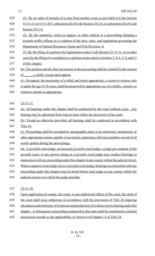 13 HB 242/AP
H. B. 242
- 19 -
(1) By an order of transfer of a case from another court as provided in Code Section629
15-11-11 or 15-11-567, subsection (f) of Code Section 29-2-6, or subsection (b) of Code630
Section 29-2-8;631
(2) By the summons, notice to appear, or other citation in a proceeding charging a632
juvenile traffic offense or a violation of the laws, rules, and regulations governing the633
Department of Natural Resources Game and Fish Division; or634
(3) By the filing of a petition for legitimation under Code Section 15-11-11, or in other635
cases by the filing of a complaint or a petition as provided in Articles 3, 4, 6, 7, 9, and 11636
of this chapter.637
(b) The petition and all other documents in the proceeding shall be entitled 'In the interest638
of _____, a child,' except upon appeal.639
(c) On appeal, the anonymity of a child, and where appropriate, a victim or witness who640
is under the age of 18 years, shall be preserved by appropriate use of a child's, victim's, or641
witness's initials as appropriate.642
15-11-17.643
(a) All hearings under this chapter shall be conducted by the court without a jury. Any644
hearing may be adjourned from time to time within the discretion of the court.645
(b) Except as otherwise provided, all hearings shall be conducted in accordance with646
Title 24.647
(c) Proceedings shall be recorded by stenographic notes or by electronic, mechanical, or648
other appropriate means capable of accurately capturing a full and complete record of all649
words spoken during the proceedings.650
(d) A juvenile court judge, an associate juvenile court judge, a judge pro tempore of the651
juvenile court, or any person sitting as a juvenile court judge may conduct hearings in652
connection with any proceeding under this chapter in any county within the judicial circuit.653
When a superior court judge sits as a juvenile court judge, hearings in connection with any654
proceeding under this chapter may be heard before such judge in any county within the655
judicial circuit over which the judge presides.656
15-11-18.657
Upon application of a party, the court, or any authorized officer of the court, the clerk of658
the court shall issue subpoenas in accordance with the provisions of Title 24 requiring659
attendance and testimony of witnesses and production of evidence at any hearing under this660
chapter. A delinquency proceeding conducted in this state shall be considered a criminal661
prosecution insofar as the applicability of Article 4 of Chapter 13 of Title 24.662
 