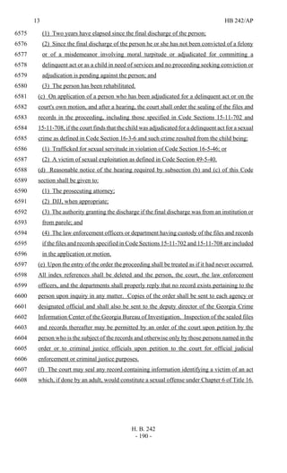 13 HB 242/AP
H. B. 242
- 190 -
(1) Two years have elapsed since the final discharge of the person;6575
(2) Since the final discharge of the person he or she has not been convicted of a felony6576
or of a misdemeanor involving moral turpitude or adjudicated for committing a6577
delinquent act or as a child in need of services and no proceeding seeking conviction or6578
adjudication is pending against the person; and6579
(3) The person has been rehabilitated.6580
(c) On application of a person who has been adjudicated for a delinquent act or on the6581
court's own motion, and after a hearing, the court shall order the sealing of the files and6582
records in the proceeding, including those specified in Code Sections 15-11-702 and6583
15-11-708, if the court finds that the child was adjudicated for a delinquent act for a sexual6584
crime as defined in Code Section 16-3-6 and such crime resulted from the child being:6585
(1) Trafficked for sexual servitude in violation of Code Section 16-5-46; or6586
(2) A victim of sexual exploitation as defined in Code Section 49-5-40.6587
(d) Reasonable notice of the hearing required by subsection (b) and (c) of this Code6588
section shall be given to:6589
(1) The prosecuting attorney;6590
(2) DJJ, when appropriate;6591
(3) The authority granting the discharge if the final discharge was from an institution or6592
from parole; and6593
(4) The law enforcement officers or department having custody of the files and records6594
if the files and records specified in Code Sections 15-11-702 and 15-11-708 are included6595
in the application or motion.6596
(e) Upon the entry of the order the proceeding shall be treated as if it had never occurred.6597
All index references shall be deleted and the person, the court, the law enforcement6598
officers, and the departments shall properly reply that no record exists pertaining to the6599
person upon inquiry in any matter. Copies of the order shall be sent to each agency or6600
designated official and shall also be sent to the deputy director of the Georgia Crime6601
Information Center of the Georgia Bureau of Investigation. Inspection of the sealed files6602
and records thereafter may be permitted by an order of the court upon petition by the6603
person who is the subject of the records and otherwise only by those persons named in the6604
order or to criminal justice officials upon petition to the court for official judicial6605
enforcement or criminal justice purposes.6606
(f) The court may seal any record containing information identifying a victim of an act6607
which, if done by an adult, would constitute a sexual offense under Chapter 6 of Title 16.6608
 