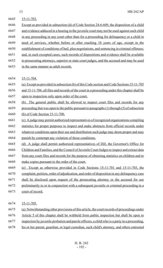 13 HB 242/AP
H. B. 242
- 192 -
15-11-703.6645
Except as provided in subsection (d) of Code Section 24-6-609, the disposition of a child6646
and evidence adduced in a hearing in the juvenile court may not be used against such child6647
in any proceeding in any court other than for a proceeding for delinquency or a child in6648
need of services, whether before or after reaching 18 years of age, except in the6649
establishment of conditions of bail, plea negotiations, and sentencing in criminal offenses;6650
and, in such excepted cases, such records of dispositions and evidence shall be available6651
to prosecuting attorneys, superior or state court judges, and the accused and may be used6652
in the same manner as adult records.6653
15-11-704.6654
(a) Except as provided in subsection (b) of this Code section and Code Sections 15-11-7056655
and 15-11-706, all files and records of the court in a proceeding under this chapter shall be6656
open to inspection only upon order of the court.6657
(b) The general public shall be allowed to inspect court files and records for any6658
proceeding that was open to the public pursuant to paragraphs (1) through (5) of subsection6659
(b) of Code Section 15-11-700.6660
(c) A judge may permit authorized representatives of recognized organizations compiling6661
statistics for proper purposes to inspect and make abstracts from official records under6662
whatever conditions upon their use and distribution such judge may deem proper and may6663
punish by contempt any violation of those conditions.6664
(d) A judge shall permit authorized representatives of DJJ, the Governor's Office for6665
Children and Families, and the Council of Juvenile Court Judges to inspect and extract data6666
from any court files and records for the purpose of obtaining statistics on children and to6667
make copies pursuant to the order of the court.6668
(e) Except as otherwise provided in Code Sections 15-11-701 and 15-11-703, the6669
complaint, petition, order of adjudication, and order of disposition in any delinquency case6670
shall be disclosed upon request of the prosecuting attorney or the accused for use6671
preliminarily to or in conjunction with a subsequent juvenile or criminal proceeding in a6672
court of record.6673
15-11-705.6674
(a) Notwithstanding other provisions of this article, the court records of proceedings under6675
Article 5 of this chapter shall be withheld from public inspection but shall be open to6676
inspection by juvenile probation and parole officers, a child who is a party in a proceeding,6677
his or her parent, guardian, or legal custodian, such child's attorney, and others entrusted6678
 