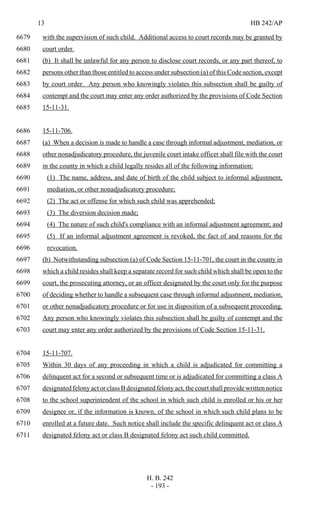 13 HB 242/AP
H. B. 242
- 193 -
with the supervision of such child. Additional access to court records may be granted by6679
court order.6680
(b) It shall be unlawful for any person to disclose court records, or any part thereof, to6681
persons other than those entitled to access under subsection (a) of this Code section, except6682
by court order. Any person who knowingly violates this subsection shall be guilty of6683
contempt and the court may enter any order authorized by the provisions of Code Section6684
15-11-31.6685
15-11-706.6686
(a) When a decision is made to handle a case through informal adjustment, mediation, or6687
other nonadjudicatory procedure, the juvenile court intake officer shall file with the court6688
in the county in which a child legally resides all of the following information:6689
(1) The name, address, and date of birth of the child subject to informal adjustment,6690
mediation, or other nonadjudicatory procedure;6691
(2) The act or offense for which such child was apprehended;6692
(3) The diversion decision made;6693
(4) The nature of such child's compliance with an informal adjustment agreement; and6694
(5) If an informal adjustment agreement is revoked, the fact of and reasons for the6695
revocation.6696
(b) Notwithstanding subsection (a) of Code Section 15-11-701, the court in the county in6697
which a child resides shall keep a separate record for such child which shall be open to the6698
court, the prosecuting attorney, or an officer designated by the court only for the purpose6699
of deciding whether to handle a subsequent case through informal adjustment, mediation,6700
or other nonadjudicatory procedure or for use in disposition of a subsequent proceeding.6701
Any person who knowingly violates this subsection shall be guilty of contempt and the6702
court may enter any order authorized by the provisions of Code Section 15-11-31.6703
15-11-707.6704
Within 30 days of any proceeding in which a child is adjudicated for committing a6705
delinquent act for a second or subsequent time or is adjudicated for committing a class A6706
designated felony act or class B designated felony act, the court shall provide written notice6707
to the school superintendent of the school in which such child is enrolled or his or her6708
designee or, if the information is known, of the school in which such child plans to be6709
enrolled at a future date. Such notice shall include the specific delinquent act or class A6710
designated felony act or class B designated felony act such child committed.6711
 