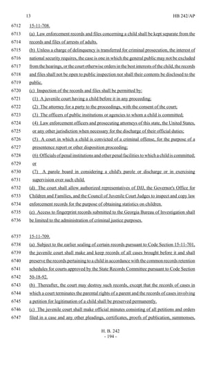 13 HB 242/AP
H. B. 242
- 194 -
15-11-708.6712
(a) Law enforcement records and files concerning a child shall be kept separate from the6713
records and files of arrests of adults.6714
(b) Unless a charge of delinquency is transferred for criminal prosecution, the interest of6715
national security requires, the case is one in which the general public may not be excluded6716
from the hearings, or the court otherwise orders in the best interests of the child, the records6717
and files shall not be open to public inspection nor shall their contents be disclosed to the6718
public.6719
(c) Inspection of the records and files shall be permitted by:6720
(1) A juvenile court having a child before it in any proceeding;6721
(2) The attorney for a party to the proceedings, with the consent of the court;6722
(3) The officers of public institutions or agencies to whom a child is committed;6723
(4) Law enforcement officers and prosecuting attorneys of this state, the United States,6724
or any other jurisdiction when necessary for the discharge of their official duties;6725
(5) A court in which a child is convicted of a criminal offense, for the purpose of a6726
presentence report or other disposition proceeding;6727
(6) Officials of penal institutions and other penal facilities to which a child is committed;6728
or6729
(7) A parole board in considering a child's parole or discharge or in exercising6730
supervision over such child.6731
(d) The court shall allow authorized representatives of DJJ, the Governor's Office for6732
Children and Families, and the Council of Juvenile Court Judges to inspect and copy law6733
enforcement records for the purpose of obtaining statistics on children.6734
(e) Access to fingerprint records submitted to the Georgia Bureau of Investigation shall6735
be limited to the administration of criminal justice purposes.6736
15-11-709.6737
(a) Subject to the earlier sealing of certain records pursuant to Code Section 15-11-701,6738
the juvenile court shall make and keep records of all cases brought before it and shall6739
preserve the records pertaining to a child in accordance with the common records retention6740
schedules for courts approved by the State Records Committee pursuant to Code Section6741
50-18-92.6742
(b) Thereafter, the court may destroy such records, except that the records of cases in6743
which a court terminates the parental rights of a parent and the records of cases involving6744
a petition for legitimation of a child shall be preserved permanently.6745
(c) The juvenile court shall make official minutes consisting of all petitions and orders6746
filed in a case and any other pleadings, certificates, proofs of publication, summonses,6747
 