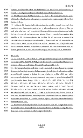 13 HB 242/AP
H. B. 242
- 195 -
warrants, and other writs which may be filed and shall make social records consisting of6748
records of investigation and treatment and other confidential information.6749
(d) Identification data shall be maintained and shall be disseminated to criminal justice6750
officials for official judicial enforcement or criminal justice purposes as provided in Code6751
Section 35-3-33.6752
(e) Nothing in this chapter shall restrict or otherwise prohibit a juvenile court clerk from6753
electing to store for computer retrieval any or all records, dockets, indexes, or files; nor6754
shall a juvenile court clerk be prohibited from combining or consolidating any books,6755
dockets, files, or indexes in connection with the filing for record of papers of the kind6756
specified in this chapter or any other law, provided that any automated or computerized6757
record-keepingmethodorsystemshallprovideforthesystematicandsafepreservationand6758
retrieval of all books, dockets, records, or indexes. When the clerk of a juvenile court6759
elects to store for computer retrieval any or all records, the same data elements used in a6760
manual system shall be used, and the same integrity and security shall be maintained.6761
15-11-710.6762
(a) As used in this Code section, the term 'governmental entity' shall mean the court,6763
superiorcourt,DJJ,DBHDD,DFACS,countydepartmentsoffamilyandchildrenservices,6764
or public schools, as such term is defined in Code Section 16-11-35.6765
(b) Governmental entities and state, county, municipal, or consolidated government6766
departments, boards, or agencies shall exchange with each other all information not held6767
as confidential pursuant to federal law and relating to a child which may aid a6768
governmental entity in the assessment, treatment, intervention, or rehabilitation of a child,6769
notwithstanding Code Section 15-1-15, 15-11-40, 15-11-105, 15-11-170, 15-11-264,6770
15-11-541, 15-11-542, 15-11-603, 15-11-708, 15-11-709, 15-11-744, 20-2-751.2,6771
20-14-40, 24-12-10, 24-12-11, 24-12-20, 26-4-5, 26-4-80, 26-5-17, 31-5-5, 31-33-6,6772
37-1-53, 37-2-9.1, 42-5-36, 42-8-40, 42-8-106, 49-5-40, 49-5-41, 49-5-41.1, 49-5-44,6773
49-5-45, 49-5-183, 49-5-184, 49-5-185, or 49-5-186, in order to serve the best interests of6774
such child. Information which is shared pursuant to this subsection shall not be utilized to6775
assist in the prosecution of a child in juvenile, superior, or state court or utilized to the6776
detriment of such child.6777
(c) Information released pursuant to this Code section shall not change or rescind the6778
confidential nature of such information and such information shall not be subject to public6779
disclosure or inspection unless otherwise provided by law.6780
 