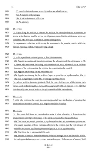 13 HB 242/AP
H. B. 242
- 197 -
(F) A school administrator, school principal, or school teacher;6816
(G) A member of the clergy;6817
(H) A law enforcement officer; or6818
(I) An attorney.6819
15-11-722.6820
(a) Upon filing the petition, a copy of the petition for emancipation and a summons to6821
appear at the hearing shall be served on all persons named in the petition and upon any6822
individual who provided an affidavit for the emancipation.6823
(b) A person served with a petition may file an answer in the juvenile court in which the6824
petition was filed within 30 days of being served.6825
15-11-723.6826
(a) After a petition for emancipation is filed, the court may:6827
(1) Appoint a guardian ad litem to investigate the allegations of the petition and to file6828
a report with the court, including a recommendation as to whether it is in the best6829
interests of the petitioner that the petition for emancipation be granted;6830
(2) Appoint an attorney for the petitioner; and6831
(3) Appoint an attorney for the petitioner's parent, guardian, or legal custodian if he or6832
she is an indigent person and if he or she opposes the petition.6833
(b) After a petition for emancipation is filed, the court shall seek an affidavit from each6834
person identified in the petition pursuant to paragraph (7) of Code Section 15-11-721 that6835
describes why that person believes the petitioner should be emancipated.6836
15-11-724.6837
A child who petitions the court for emancipation shall have the burden of showing that6838
emancipation should be ordered by a preponderance of evidence.6839
15-11-725.6840
(a) The court shall issue an emancipation order if, after a hearing, it determines that6841
emancipation is in the best interests of the child and such child has established:6842
(1) That his or her parent, guardian, or legal custodian does not object to the petition; or,6843
if a parent, guardian, or legal custodian objects to the petition, that the best interests of6844
the child are served by allowing the emancipation to occur by court order;6845
(2) That he or she is a resident of this state;6846
(3) That he or she has demonstrated the ability to manage his or her financial affairs,6847
including proof of employment or other means of support. 'Other means of support' shall6848
 
