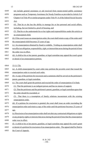 13 HB 242/AP
H. B. 242
- 198 -
not include general assistance or aid received from means-tested public assistance6849
programs such as Temporary Assistance for Needy Families as provided in Article 9 of6850
Chapter 4 of Title 49 or similar programs under Title IV-A of the federal Social Security6851
Act;6852
(4) That he or she has the ability to manage his or her personal and social affairs,6853
including, but not limited to, proof of housing; and6854
(5) That he or she understands his or her rights and responsibilities under this article as6855
an emancipated child.6856
(b) If the court issues an emancipation order, the court shall retain a copy of the order until6857
the emancipated child becomes 25 years of age.6858
(c) An emancipation obtained by fraud is voidable. Voiding an emancipation order shall6859
not affect an obligation, responsibility, right, or interest that arose during the period of time6860
the order was in effect.6861
(d) A child or his or her parent, guardian, or legal custodian may appeal the court's grant6862
or denial of an emancipation petition.6863
15-11-726.6864
(a) A child emancipated by court order may petition the juvenile court that issued the6865
emancipation order to rescind such order.6866
(b) A copy of the petition for rescission and a summons shall be served on the petitioner's6867
parent, guardian, or legal custodian.6868
(c) The court shall grant the petition and rescind the order of emancipation if it finds:6869
(1) That the petitioner is an indigent person and has no means of support;6870
(2) That the petitioner and the petitioner's parent, guardian, or legal custodian agree that6871
the order should be rescinded; or6872
(3) That there is a resumption of family relations inconsistent with the existing6873
emancipation order.6874
(d) If a petition for rescission is granted, the court shall issue an order rescinding the6875
emancipation order and retain a copy of the order until the petitioner becomes 25 years of6876
age.6877
(e) Rescission of an emancipation order shall not alter any contractual obligations or rights6878
or any property rights or interests that arose during the period of time that the emancipation6879
order was in effect.6880
(f) A child or his or her parent, guardian, or legal custodian may appeal the court's grant6881
or denial of a petition for rescission of an emancipation order. The appeal shall be filed in6882
the Court of Appeals.6883
 
