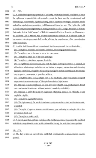 13 HB 242/AP
H. B. 242
- 199 -
15-11-727.6884
(a) A child emancipated by operation of law or by court order shall be considered to have6885
the rights and responsibilities of an adult, except for those specific constitutional and6886
statutory age requirements regarding voting, use of alcoholic beverages, and other health6887
and safety regulations relevant to a child because of his or her age. The rights of a child6888
to receive any transfer of property or money pursuant to 'The Georgia Transfers to Minors6889
Act' under Article 5 of Chapter 5 of Title 44; under the Uniform Transfers to Minors Act,6890
the Uniform Gift to Minors Act, or other substantially similar act of another state; or6891
pursuant to a trust agreement shall not be affected by a declaration of an emancipation6892
under this article.6893
(b) A child shall be considered emancipated for the purposes of, but not limited to:6894
(1) The right to enter into enforceable contracts, including apartment leases;6895
(2) The right to sue or be sued in his or her own name;6896
(3) The right to retain his or her own earnings;6897
(4) The right to establish a separate domicile;6898
(5) The right to act autonomously, and with the rights and responsibilities of an adult, in6899
allbusinessrelationships,includingbutnotlimitedtopropertytransactionsandobtaining6900
accounts for utilities, except for those estate or property matters that the court determines6901
may require a conservator or guardian ad litem;6902
(6) The right to earn a living, subject only to the health and safety regulations designed6903
to protect those under the age of 18 regardless of their legal status;6904
(7) The right to authorize his or her own preventive health care, medical care, dental6905
care, and mental health care, without parental knowledge or liability;6906
(8) The right to apply for a driver's license or other state licenses for which he or she6907
might be eligible;6908
(9) The right to register for school;6909
(10) The right to apply for medical assistance programs and for other welfare assistance,6910
if needed;6911
(11) The right, if a parent, to make decisions and give authority in caring for his or her6912
own minor child; and6913
(12) The right to make a will.6914
(c) A parent, guardian, or legal custodian of a child emancipated by court order shall not6915
be liable for any debts incurred by his or her child during the period of emancipation.6916
15-11-728.6917
(a) The duty to provide support for a child shall continue until an emancipation order is6918
granted.6919
 