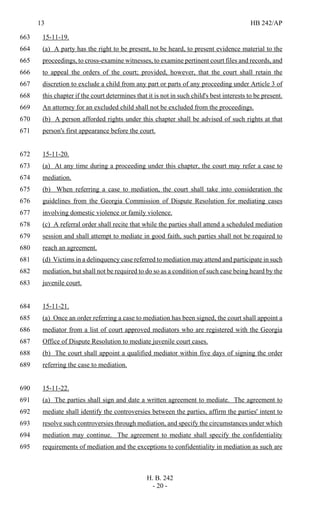 13 HB 242/AP
H. B. 242
- 20 -
15-11-19.663
(a) A party has the right to be present, to be heard, to present evidence material to the664
proceedings, to cross-examine witnesses, to examine pertinent court files and records, and665
to appeal the orders of the court; provided, however, that the court shall retain the666
discretion to exclude a child from any part or parts of any proceeding under Article 3 of667
this chapter if the court determines that it is not in such child's best interests to be present.668
An attorney for an excluded child shall not be excluded from the proceedings.669
(b) A person afforded rights under this chapter shall be advised of such rights at that670
person's first appearance before the court.671
15-11-20.672
(a) At any time during a proceeding under this chapter, the court may refer a case to673
mediation.674
(b) When referring a case to mediation, the court shall take into consideration the675
guidelines from the Georgia Commission of Dispute Resolution for mediating cases676
involving domestic violence or family violence.677
(c) A referral order shall recite that while the parties shall attend a scheduled mediation678
session and shall attempt to mediate in good faith, such parties shall not be required to679
reach an agreement.680
(d) Victims in a delinquency case referred to mediation may attend and participate in such681
mediation, but shall not be required to do so as a condition of such case being heard by the682
juvenile court.683
15-11-21.684
(a) Once an order referring a case to mediation has been signed, the court shall appoint a685
mediator from a list of court approved mediators who are registered with the Georgia686
Office of Dispute Resolution to mediate juvenile court cases.687
(b) The court shall appoint a qualified mediator within five days of signing the order688
referring the case to mediation.689
15-11-22.690
(a) The parties shall sign and date a written agreement to mediate. The agreement to691
mediate shall identify the controversies between the parties, affirm the parties' intent to692
resolve such controversies through mediation, and specify the circumstances under which693
mediation may continue. The agreement to mediate shall specify the confidentiality694
requirements of mediation and the exceptions to confidentiality in mediation as such are695
 