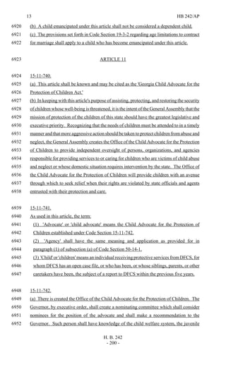 13 HB 242/AP
H. B. 242
- 200 -
(b) A child emancipated under this article shall not be considered a dependent child.6920
(c) The provisions set forth in Code Section 19-3-2 regarding age limitations to contract6921
for marriage shall apply to a child who has become emancipated under this article.6922
ARTICLE 116923
15-11-740.6924
(a) This article shall be known and may be cited as the 'Georgia Child Advocate for the6925
Protection of Children Act.'6926
(b) In keeping with this article's purpose of assisting, protecting, and restoring the security6927
of children whose well-being is threatened, it is the intent of the General Assembly that the6928
mission of protection of the children of this state should have the greatest legislative and6929
executive priority. Recognizing that the needs of children must be attended to in a timely6930
manner and that more aggressive action should be taken to protect children from abuse and6931
neglect, the General Assembly creates the Office of the Child Advocate for the Protection6932
of Children to provide independent oversight of persons, organizations, and agencies6933
responsible for providing services to or caring for children who are victims of child abuse6934
and neglect or whose domestic situation requires intervention by the state. The Office of6935
the Child Advocate for the Protection of Children will provide children with an avenue6936
through which to seek relief when their rights are violated by state officials and agents6937
entrusted with their protection and care.6938
15-11-741.6939
As used in this article, the term:6940
(1) 'Advocate' or 'child advocate' means the Child Advocate for the Protection of6941
Children established under Code Section 15-11-742.6942
(2) 'Agency' shall have the same meaning and application as provided for in6943
paragraph (1) of subsection (a) of Code Section 50-14-1.6944
(3) 'Child' or 'children' means an individual receiving protective services from DFCS, for6945
whom DFCS has an open case file, or who has been, or whose siblings, parents, or other6946
caretakers have been, the subject of a report to DFCS within the previous five years.6947
15-11-742.6948
(a) There is created the Office of the Child Advocate for the Protection of Children. The6949
Governor, by executive order, shall create a nominating committee which shall consider6950
nominees for the position of the advocate and shall make a recommendation to the6951
Governor. Such person shall have knowledge of the child welfare system, the juvenile6952
 