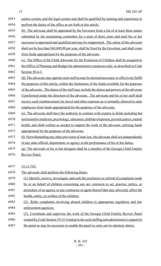 13 HB 242/AP
H. B. 242
- 201 -
justice system, and the legal system and shall be qualified by training and experience to6953
perform the duties of the office as set forth in this article.6954
(b) The advocate shall be appointed by the Governor from a list of at least three names6955
submitted by the nominating committee for a term of three years and until his or her6956
successor is appointed and qualified and may be reappointed. The salary of the advocate6957
shall not be less than $60,000.00 per year, shall be fixed by the Governor, and shall come6958
from funds appropriated for the purposes of the advocate.6959
(c) The Office of the Child Advocate for the Protection of Children shall be assigned to6960
the Office of Planning and Budget for administrative purposes only, as described in Code6961
Section 50-4-3.6962
(d) The advocate may appoint such staff as may be deemed necessary to effectively fulfill6963
the purposes of this article, within the limitations of the funds available for the purposes6964
of the advocate. The duties of the staff may include the duties and powers of the advocate6965
if performed under the direction of the advocate. The advocate and his or her staff shall6966
receive such reimbursement for travel and other expenses as is normally allowed to state6967
employees from funds appropriated for the purposes of the advocate.6968
(e) The advocate shall have the authority to contract with experts in fields including but6969
notlimitedtomedicine,psychology,education,childdevelopment,juvenilejustice,mental6970
health, and child welfare as needed to support the work of the advocate, utilizing funds6971
appropriated for the purposes of the advocate.6972
(f) Notwithstanding any other provision of state law, the advocate shall act independently6973
of any state official, department, or agency in the performance of his or her duties.6974
(g) The advocate or his or her designee shall be a member of the Georgia Child Fatality6975
Review Panel.6976
15-11-743.6977
The advocate shall perform the following duties:6978
(1) Identify, receive, investigate, and seek the resolution or referral of complaints made6979
by or on behalf of children concerning any act, omission to act, practice, policy, or6980
procedure of an agency or any contractor or agent thereof that may adversely affect the6981
health, safety, or welfare of the children;6982
(2) Refer complaints involving abused children to appropriate regulatory and law6983
enforcement agencies;6984
(3) Coordinate and supervise the work of the Georgia Child Fatality Review Panel6985
created by Code Section 19-15-4 and provide such staffing and administrative support to6986
the panel as may be necessary to enable the panel to carry out its statutory duties;6987
 