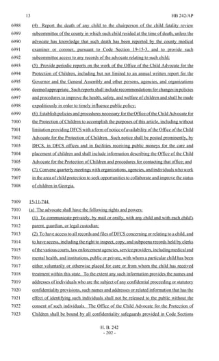 13 HB 242/AP
H. B. 242
- 202 -
(4) Report the death of any child to the chairperson of the child fatality review6988
subcommittee of the county in which such child resided at the time of death, unless the6989
advocate has knowledge that such death has been reported by the county medical6990
examiner or coroner, pursuant to Code Section 19-15-3, and to provide such6991
subcommittee access to any records of the advocate relating to such child;6992
(5) Provide periodic reports on the work of the Office of the Child Advocate for the6993
Protection of Children, including but not limited to an annual written report for the6994
Governor and the General Assembly and other persons, agencies, and organizations6995
deemed appropriate. Such reports shall include recommendations for changes in policies6996
and procedures to improve the health, safety, and welfare of children and shall be made6997
expeditiously in order to timely influence public policy;6998
(6) Establish policies and procedures necessary for the Office of the Child Advocate for6999
the Protection of Children to accomplish the purposes of this article, including without7000
limitation providing DFCS with a form of notice of availability of the Office of the Child7001
Advocate for the Protection of Children. Such notice shall be posted prominently, by7002
DFCS, in DFCS offices and in facilities receiving public moneys for the care and7003
placement of children and shall include information describing the Office of the Child7004
Advocate for the Protection of Children and procedures for contacting that office; and7005
(7) Convene quarterly meetings with organizations, agencies, and individuals who work7006
in the area of child protection to seek opportunities to collaborate and improve the status7007
of children in Georgia.7008
15-11-744.7009
(a) The advocate shall have the following rights and powers:7010
(1) To communicate privately, by mail or orally, with any child and with each child's7011
parent, guardian, or legal custodian;7012
(2) To have access to all records and files of DFCS concerning or relating to a child, and7013
to have access, including the right to inspect, copy, and subpoena records held by clerks7014
of the various courts, law enforcement agencies, service providers, including medical and7015
mental health, and institutions, public or private, with whom a particular child has been7016
either voluntarily or otherwise placed for care or from whom the child has received7017
treatment within this state. To the extent any such information provides the names and7018
addresses of individuals who are the subject of any confidential proceeding or statutory7019
confidentiality provisions, such names and addresses or related information that has the7020
effect of identifying such individuals shall not be released to the public without the7021
consent of such individuals. The Office of the Child Advocate for the Protection of7022
Children shall be bound by all confidentiality safeguards provided in Code Sections7023
 