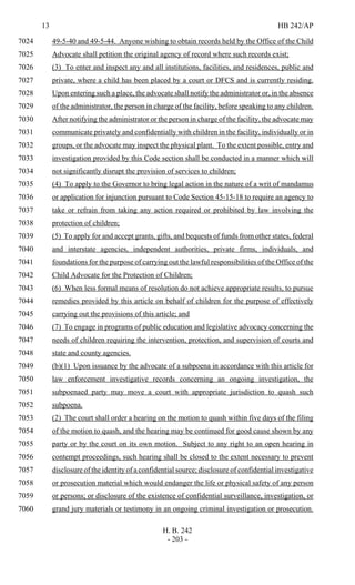 13 HB 242/AP
H. B. 242
- 203 -
49-5-40 and 49-5-44. Anyone wishing to obtain records held by the Office of the Child7024
Advocate shall petition the original agency of record where such records exist;7025
(3) To enter and inspect any and all institutions, facilities, and residences, public and7026
private, where a child has been placed by a court or DFCS and is currently residing.7027
Upon entering such a place, the advocate shall notify the administrator or, in the absence7028
of the administrator, the person in charge of the facility, before speaking to any children.7029
After notifying the administrator or the person in charge of the facility, the advocate may7030
communicate privately and confidentially with children in the facility, individually or in7031
groups, or the advocate may inspect the physical plant. To the extent possible, entry and7032
investigation provided by this Code section shall be conducted in a manner which will7033
not significantly disrupt the provision of services to children;7034
(4) To apply to the Governor to bring legal action in the nature of a writ of mandamus7035
or application for injunction pursuant to Code Section 45-15-18 to require an agency to7036
take or refrain from taking any action required or prohibited by law involving the7037
protection of children;7038
(5) To apply for and accept grants, gifts, and bequests of funds from other states, federal7039
and interstate agencies, independent authorities, private firms, individuals, and7040
foundations for the purpose of carrying out the lawful responsibilities of the Office of the7041
Child Advocate for the Protection of Children;7042
(6) When less formal means of resolution do not achieve appropriate results, to pursue7043
remedies provided by this article on behalf of children for the purpose of effectively7044
carrying out the provisions of this article; and7045
(7) To engage in programs of public education and legislative advocacy concerning the7046
needs of children requiring the intervention, protection, and supervision of courts and7047
state and county agencies.7048
(b)(1) Upon issuance by the advocate of a subpoena in accordance with this article for7049
law enforcement investigative records concerning an ongoing investigation, the7050
subpoenaed party may move a court with appropriate jurisdiction to quash such7051
subpoena.7052
(2) The court shall order a hearing on the motion to quash within five days of the filing7053
of the motion to quash, and the hearing may be continued for good cause shown by any7054
party or by the court on its own motion. Subject to any right to an open hearing in7055
contempt proceedings, such hearing shall be closed to the extent necessary to prevent7056
disclosure of the identity of a confidential source; disclosure of confidential investigative7057
or prosecution material which would endanger the life or physical safety of any person7058
or persons; or disclosure of the existence of confidential surveillance, investigation, or7059
grand jury materials or testimony in an ongoing criminal investigation or prosecution.7060
 
