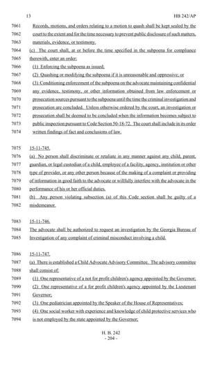 13 HB 242/AP
H. B. 242
- 204 -
Records, motions, and orders relating to a motion to quash shall be kept sealed by the7061
court to the extent and for the time necessary to prevent public disclosure of such matters,7062
materials, evidence, or testimony.7063
(c) The court shall, at or before the time specified in the subpoena for compliance7064
therewith, enter an order:7065
(1) Enforcing the subpoena as issued;7066
(2) Quashing or modifying the subpoena if it is unreasonable and oppressive; or7067
(3) Conditioning enforcement of the subpoena on the advocate maintaining confidential7068
any evidence, testimony, or other information obtained from law enforcement or7069
prosecution sources pursuant to the subpoena until the time the criminal investigation and7070
prosecution are concluded. Unless otherwise ordered by the court, an investigation or7071
prosecution shall be deemed to be concluded when the information becomes subject to7072
public inspection pursuant to Code Section 50-18-72. The court shall include in its order7073
written findings of fact and conclusions of law.7074
15-11-745.7075
(a) No person shall discriminate or retaliate in any manner against any child, parent,7076
guardian, or legal custodian of a child, employee of a facility, agency, institution or other7077
type of provider, or any other person because of the making of a complaint or providing7078
of information in good faith to the advocate or willfully interfere with the advocate in the7079
performance of his or her official duties.7080
(b) Any person violating subsection (a) of this Code section shall be guilty of a7081
misdemeanor.7082
15-11-746.7083
The advocate shall be authorized to request an investigation by the Georgia Bureau of7084
Investigation of any complaint of criminal misconduct involving a child.7085
15-11-747.7086
(a) There is established a Child Advocate Advisory Committee. The advisory committee7087
shall consist of:7088
(1) One representative of a not for profit children's agency appointed by the Governor;7089
(2) One representative of a for profit children's agency appointed by the Lieutenant7090
Governor;7091
(3) One pediatrician appointed by the Speaker of the House of Representatives;7092
(4) One social worker with experience and knowledge of child protective services who7093
is not employed by the state appointed by the Governor;7094
 