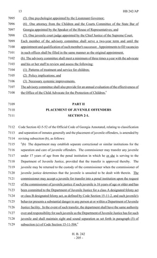 13 HB 242/AP
H. B. 242
- 205 -
(5) One psychologist appointed by the Lieutenant Governor;7095
(6) One attorney from the Children and the Courts Committee of the State Bar of7096
Georgia appointed by the Speaker of the House of Representatives; and7097
(7) One juvenile court judge appointed by the Chief Justice of the Supreme Court.7098
Each member of the advisory committee shall serve a two-year term and until the7099
appointment and qualification of such member's successor. Appointments to fill vacancies7100
in such offices shall be filled in the same manner as the original appointment.7101
(b) The advisory committee shall meet a minimum of three times a year with the advocate7102
and his or her staff to review and assess the following:7103
(1) Patterns of treatment and service for children;7104
(2) Policy implications; and7105
(3) Necessary systemic improvements.7106
The advisory committee shall also provide for an annual evaluation of the effectiveness of7107
the Office of the Child Advocate for the Protection of Children."7108
PART II7109
PLACEMENT OF JUVENILE OFFENDERS7110
SECTION 2-1.7111
Code Section 42-5-52 of the Official Code of Georgia Annotated, relating to classification7112
and separation of inmates generally and the placement of juvenile offenders, is amended by7113
revising subsection (b), as follows:7114
"(b) The department may establish separate correctional or similar institutions for the7115
separation and care of juvenile offenders. The commissioner may transfer any juvenile7116
under 17 years of age from the penal institution in which he or she is serving to the7117
Department of Juvenile Justice, provided that the transfer is approved thereby. The7118
juvenile may be returned to the custody of the commissioner when the commissioner of7119
juvenile justice determines that the juvenile is unsuited to be dealt with therein. The7120
commissioner may accept a juvenile for transfer into a penal institution upon the request7121
of the commissioner of juvenile justice if such juvenile is 16 years of age or older and has7122
been committed to the Department of Juvenile Justice for a class A designated felony act7123
or class B designated felony act, as defined by Code Section 15-11-2, and such juvenile's7124
behavior presents a substantial danger to any person at or within a Department of Juvenile7125
Justice facility. In the event of such transfer, the department shall have the same authority7126
over and responsibility for such juvenile as the Department of Juvenile Justice has for such7127
juvenile and shall maintain sight and sound separation as set forth in paragraph (5) of7128
subsection (c) of Code Section 15-11-504."7129
 