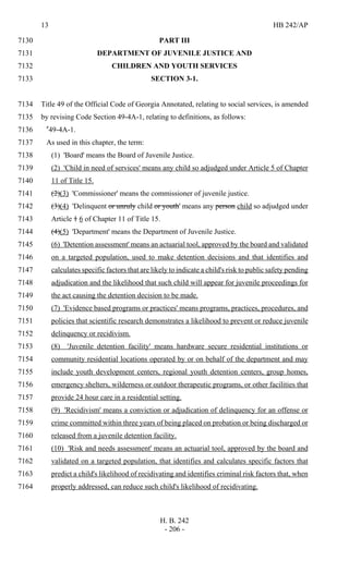 13 HB 242/AP
H. B. 242
- 206 -
PART III7130
DEPARTMENT OF JUVENILE JUSTICE AND7131
CHILDREN AND YOUTH SERVICES7132
SECTION 3-1.7133
Title 49 of the Official Code of Georgia Annotated, relating to social services, is amended7134
by revising Code Section 49-4A-1, relating to definitions, as follows:7135
"49-4A-1.7136
As used in this chapter, the term:7137
(1) 'Board' means the Board of Juvenile Justice.7138
(2) 'Child in need of services' means any child so adjudged under Article 5 of Chapter7139
11 of Title 15.7140
(2)(3) 'Commissioner' means the commissioner of juvenile justice.7141
(3)(4) 'Delinquent or unruly child or youth' means any person child so adjudged under7142
Article 1 6 of Chapter 11 of Title 15.7143
(4)(5) 'Department' means the Department of Juvenile Justice.7144
(6) 'Detention assessment' means an actuarial tool, approved by the board and validated7145
on a targeted population, used to make detention decisions and that identifies and7146
calculates specific factors that are likely to indicate a child's risk to public safety pending7147
adjudication and the likelihood that such child will appear for juvenile proceedings for7148
the act causing the detention decision to be made.7149
(7) 'Evidence based programs or practices' means programs, practices, procedures, and7150
policies that scientific research demonstrates a likelihood to prevent or reduce juvenile7151
delinquency or recidivism.7152
(8) 'Juvenile detention facility' means hardware secure residential institutions or7153
community residential locations operated by or on behalf of the department and may7154
include youth development centers, regional youth detention centers, group homes,7155
emergency shelters, wilderness or outdoor therapeutic programs, or other facilities that7156
provide 24 hour care in a residential setting.7157
(9) 'Recidivism' means a conviction or adjudication of delinquency for an offense or7158
crime committed within three years of being placed on probation or being discharged or7159
released from a juvenile detention facility.7160
(10) 'Risk and needs assessment' means an actuarial tool, approved by the board and7161
validated on a targeted population, that identifies and calculates specific factors that7162
predict a child's likelihood of recidivating and identifies criminal risk factors that, when7163
properly addressed, can reduce such child's likelihood of recidivating.7164
 