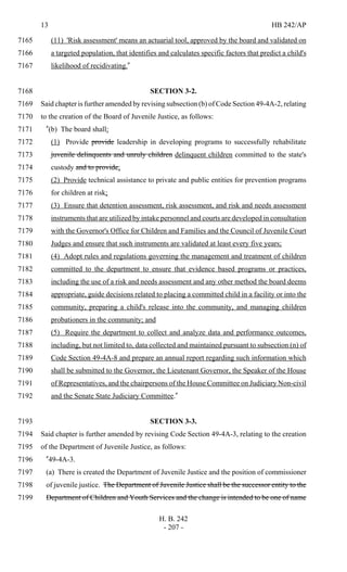 13 HB 242/AP
H. B. 242
- 207 -
(11) 'Risk assessment' means an actuarial tool, approved by the board and validated on7165
a targeted population, that identifies and calculates specific factors that predict a child's7166
likelihood of recidivating."7167
SECTION 3-2.7168
Said chapter is further amended by revising subsection (b) of Code Section 49-4A-2, relating7169
to the creation of the Board of Juvenile Justice, as follows:7170
"(b) The board shall:7171
(1) Provide provide leadership in developing programs to successfully rehabilitate7172
juvenile delinquents and unruly children delinquent children committed to the state's7173
custody and to provide;7174
(2) Provide technical assistance to private and public entities for prevention programs7175
for children at risk;7176
(3) Ensure that detention assessment, risk assessment, and risk and needs assessment7177
instruments that are utilized by intake personnel and courts are developed in consultation7178
with the Governor's Office for Children and Families and the Council of Juvenile Court7179
Judges and ensure that such instruments are validated at least every five years;7180
(4) Adopt rules and regulations governing the management and treatment of children7181
committed to the department to ensure that evidence based programs or practices,7182
including the use of a risk and needs assessment and any other method the board deems7183
appropriate, guide decisions related to placing a committed child in a facility or into the7184
community, preparing a child's release into the community, and managing children7185
probationers in the community; and7186
(5) Require the department to collect and analyze data and performance outcomes,7187
including, but not limited to, data collected and maintained pursuant to subsection (n) of7188
Code Section 49-4A-8 and prepare an annual report regarding such information which7189
shall be submitted to the Governor, the Lieutenant Governor, the Speaker of the House7190
of Representatives, and the chairpersons of the House Committee on Judiciary Non-civil7191
and the Senate State Judiciary Committee."7192
SECTION 3-3.7193
Said chapter is further amended by revising Code Section 49-4A-3, relating to the creation7194
of the Department of Juvenile Justice, as follows:7195
"49-4A-3.7196
(a) There is created the Department of Juvenile Justice and the position of commissioner7197
of juvenile justice. The Department of Juvenile Justice shall be the successor entity to the7198
Department of Children and Youth Services and the change is intended to be one of name7199
 