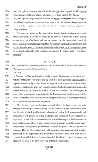 13 HB 242/AP
H. B. 242
- 211 -
(4) The right to determine in which facility the such child or youth shall live and to7306
transfer such child as provided in subsection (b) of Code Section 42-5-52; and7307
(5) The right and duty to provide or obtain for a such child or youth medical, hospital,7308
psychiatric, surgical, or dental care or services as may be considered appropriate and7309
necessary by competent medical authority without securing prior consent of parents or7310
legal guardians.7311
(c) The board may authorize the commissioner to enter into contracts and agreements7312
provided for in this Code section subject to the approval of the board or may, through7313
appropriate action of the board, delegate such authority to the commissioner; provided,7314
however, that any contract or agreement that provides services to delinquent children shall7315
be a performance based contract that includes financial incentives or consequences based7316
on the results achieved by the contractor as measured by output, quality, or outcome7317
measures."7318
SECTION 3-8.7319
Said chapter is further amended by revising Code Section 49-4A-8, relating to commitment7320
of delinquent or unruly children, as follows:7321
"49-4A-8.7322
(a) When any child or youth is adjudged to be in a state of delinquency or unruliness under7323
Article 1 of Chapter 11 of Title 15 and the court does not release such a delinquent child7324
or youth unconditionally or place him or her on probation or in a suitable public or private7325
institution or agency, the court may commit him such child to the department as provided7326
in said Article 1 6 of Chapter 11 of Title 15; provided, however, that no delinquent or7327
unruly child or youth shall be committed to the department until the department certifies7328
to the Governor that it has facilities available and personnel ready to assume responsibility7329
for delinquent or unruly children and youths.7330
(b) When the court commits a delinquent or unruly child to the department, it may order7331
the such child conveyed forthwith to any facility designated by the department or direct7332
that the such child be left at liberty until otherwise ordered by the department under such7333
conditions as will ensure his or her availability and submission to any orders of the7334
department. If such delinquent or unruly child is ordered conveyed to the department, the7335
court shall assign an officer or other suitable person to convey such child to any facility7336
designated by the department, provided that the person assigned to convey a girl must be7337
a female. The cost of conveying such child committed to the department to the facility7338
designated by the department shall be paid by the county from which such child is7339
committed, provided that no compensation shall be allowed beyond the actual and7340
necessary expenses of the party conveying and the child conveyed.7341
 