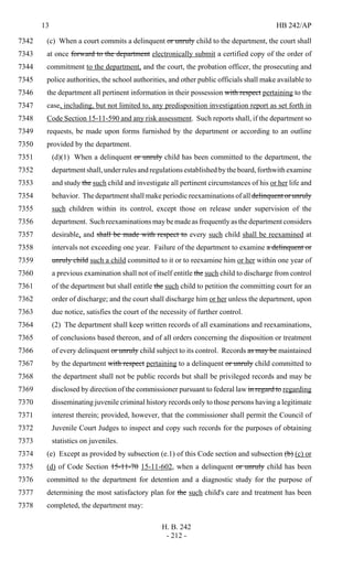 13 HB 242/AP
H. B. 242
- 212 -
(c) When a court commits a delinquent or unruly child to the department, the court shall7342
at once forward to the department electronically submit a certified copy of the order of7343
commitment to the department, and the court, the probation officer, the prosecuting and7344
police authorities, the school authorities, and other public officials shall make available to7345
the department all pertinent information in their possession with respect pertaining to the7346
case, including, but not limited to, any predisposition investigation report as set forth in7347
Code Section 15-11-590 and any risk assessment. Such reports shall, if the department so7348
requests, be made upon forms furnished by the department or according to an outline7349
provided by the department.7350
(d)(1) When a delinquent or unruly child has been committed to the department, the7351
department shall, under rules and regulations established by the board, forthwith examine7352
and study the such child and investigate all pertinent circumstances of his or her life and7353
behavior. The department shall make periodic reexaminations of all delinquent or unruly7354
such children within its control, except those on release under supervision of the7355
department. Suchreexaminationsmaybemadeasfrequentlyasthedepartmentconsiders7356
desirable, and shall be made with respect to every such child shall be reexamined at7357
intervals not exceeding one year. Failure of the department to examine a delinquent or7358
unruly child such a child committed to it or to reexamine him or her within one year of7359
a previous examination shall not of itself entitle the such child to discharge from control7360
of the department but shall entitle the such child to petition the committing court for an7361
order of discharge; and the court shall discharge him or her unless the department, upon7362
due notice, satisfies the court of the necessity of further control.7363
(2) The department shall keep written records of all examinations and reexaminations,7364
of conclusions based thereon, and of all orders concerning the disposition or treatment7365
of every delinquent or unruly child subject to its control. Records as may be maintained7366
by the department with respect pertaining to a delinquent or unruly child committed to7367
the department shall not be public records but shall be privileged records and may be7368
disclosed by direction of the commissioner pursuant to federal law in regard to regarding7369
disseminating juvenile criminal history records only to those persons having a legitimate7370
interest therein; provided, however, that the commissioner shall permit the Council of7371
Juvenile Court Judges to inspect and copy such records for the purposes of obtaining7372
statistics on juveniles.7373
(e) Except as provided by subsection (e.1) of this Code section and subsection (b) (c) or7374
(d) of Code Section 15-11-70 15-11-602, when a delinquent or unruly child has been7375
committed to the department for detention and a diagnostic study for the purpose of7376
determining the most satisfactory plan for the such child's care and treatment has been7377
completed, the department may:7378
 