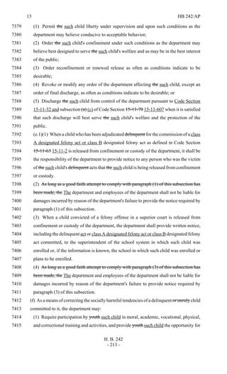 13 HB 242/AP
H. B. 242
- 213 -
(1) Permit the such child liberty under supervision and upon such conditions as the7379
department may believe conducive to acceptable behavior;7380
(2) Order the such child's confinement under such conditions as the department may7381
believe best designed to serve the such child's welfare and as may be in the best interest7382
of the public;7383
(3) Order reconfinement or renewed release as often as conditions indicate to be7384
desirable;7385
(4) Revoke or modify any order of the department affecting the such child, except an7386
order of final discharge, as often as conditions indicate to be desirable; or7387
(5) Discharge the such child from control of the department pursuant to Code Section7388
15-11-32 and subsection (a) (c) of Code Section 15-11-70 15-11-607 when it is satisfied7389
that such discharge will best serve the such child's welfare and the protection of the7390
public.7391
(e.1)(1) When a child who has been adjudicated delinquent for the commission of a class7392
A designated felony act or class B designated felony act as defined in Code Section7393
15-11-63 15-11-2 is released from confinement or custody of the department, it shall be7394
the responsibility of the department to provide notice to any person who was the victim7395
of the such child's delinquent acts that the such child is being released from confinement7396
or custody.7397
(2) As long as a good faith attempt to comply with paragraph (1) of this subsection has7398
been made, the The department and employees of the department shall not be liable for7399
damages incurred by reason of the department's failure to provide the notice required by7400
paragraph (1) of this subsection.7401
(3) When a child convicted of a felony offense in a superior court is released from7402
confinement or custody of the department, the department shall provide written notice,7403
including the delinquent act or class A designated felony act or class B designated felony7404
act committed, to the superintendent of the school system in which such child was7405
enrolled or, if the information is known, the school in which such child was enrolled or7406
plans to be enrolled.7407
(4) As long as a good faith attempt to comply with paragraph (3) of this subsection has7408
been made, the The department and employees of the department shall not be liable for7409
damages incurred by reason of the department's failure to provide notice required by7410
paragraph (3) of this subsection.7411
(f) As a means of correcting the socially harmful tendencies of a delinquent or unruly child7412
committed to it, the department may:7413
(1) Require participation by youth such child in moral, academic, vocational, physical,7414
and correctional training and activities, and provide youth such child the opportunity for7415
 