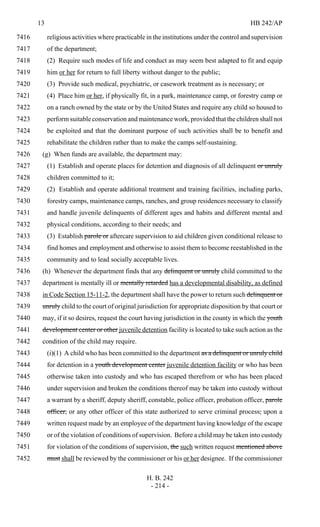 13 HB 242/AP
H. B. 242
- 214 -
religious activities where practicable in the institutions under the control and supervision7416
of the department;7417
(2) Require such modes of life and conduct as may seem best adapted to fit and equip7418
him or her for return to full liberty without danger to the public;7419
(3) Provide such medical, psychiatric, or casework treatment as is necessary; or7420
(4) Place him or her, if physically fit, in a park, maintenance camp, or forestry camp or7421
on a ranch owned by the state or by the United States and require any child so housed to7422
perform suitable conservation and maintenance work, provided that the children shall not7423
be exploited and that the dominant purpose of such activities shall be to benefit and7424
rehabilitate the children rather than to make the camps self-sustaining.7425
(g) When funds are available, the department may:7426
(1) Establish and operate places for detention and diagnosis of all delinquent or unruly7427
children committed to it;7428
(2) Establish and operate additional treatment and training facilities, including parks,7429
forestry camps, maintenance camps, ranches, and group residences necessary to classify7430
and handle juvenile delinquents of different ages and habits and different mental and7431
physical conditions, according to their needs; and7432
(3) Establish parole or aftercare supervision to aid children given conditional release to7433
find homes and employment and otherwise to assist them to become reestablished in the7434
community and to lead socially acceptable lives.7435
(h) Whenever the department finds that any delinquent or unruly child committed to the7436
department is mentally ill or mentally retarded has a developmental disability, as defined7437
in Code Section 15-11-2, the department shall have the power to return such delinquent or7438
unruly child to the court of original jurisdiction for appropriate disposition by that court or7439
may, if it so desires, request the court having jurisdiction in the county in which the youth7440
development center or other juvenile detention facility is located to take such action as the7441
condition of the child may require.7442
(i)(1) A child who has been committed to the department as a delinquent or unruly child7443
for detention in a youth development center juvenile detention facility or who has been7444
otherwise taken into custody and who has escaped therefrom or who has been placed7445
under supervision and broken the conditions thereof may be taken into custody without7446
a warrant by a sheriff, deputy sheriff, constable, police officer, probation officer, parole7447
officer, or any other officer of this state authorized to serve criminal process, upon a7448
written request made by an employee of the department having knowledge of the escape7449
or of the violation of conditions of supervision. Before a child may be taken into custody7450
for violation of the conditions of supervision, the such written request mentioned above7451
must shall be reviewed by the commissioner or his or her designee. If the commissioner7452
 