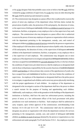13 HB 242/AP
H. B. 242
- 215 -
or his or her designee finds that probable cause exists to believe that the such child has7453
violated his or her conditions of supervision, he or she may issue an order directing that7454
the such child be picked up and returned to custody.7455
(2) The commissioner may designate as a peace officer who is authorized to exercise the7456
power of arrest any employee of the department whose full-time duties include the7457
preservation of public order, the protection of life and property, the detection of crime,7458
or the supervision of delinquent and unruly children or children in need of services in its7459
institutions, facilities, or programs, or any employee who is a line supervisor of any such7460
employee. The commissioner also may designate as a peace officer who is authorized7461
to exercise the power of arrest any employee of a person or organization which contracts7462
with the department pertaining to the management, custody, care, and control of7463
delinquent children or children in need of services retained by the person or organization,7464
if that employee's full-time duties include the preservation of public order, the protection7465
of life and property, the detection of crime, or the supervision of delinquent and unruly7466
children in the department's institutions, facilities, or programs, or any employee who is7467
a line supervisor of such employee. The commissioner may designate one or more7468
employeesofthedepartmenttoinvestigateandapprehenddelinquentandunrulychildren7469
who have escaped from an institution or a juvenile detention facility or who have broken7470
the conditions of supervision; provided, however, that the employees so designated shall7471
only be those with primary responsibility for the security functions of youth development7472
centers such facilities or whose primary duty consists of the apprehension of youths who7473
have escaped from such institutions or facilities or who have broken the conditions of7474
supervision. An employee of the department so designated shall have the police power7475
to investigate, to apprehend such children, and to arrest any person physically interfering7476
with the proper apprehension of such children. An employee of the department so7477
designated in the investigative section of the department shall have the power to obtain7478
a search warrant for the purpose of locating and apprehending such children.7479
Additionally, such employee, while on the grounds or in the buildings of the department's7480
institutions or facilities, shall have the same law enforcement powers, including the7481
power of arrest, as a law enforcement officer of the local government with police7482
jurisdiction over such institutions or facilities. Such employee shall be authorized to7483
carry weapons, upon written approval of the commissioner, notwithstanding Code7484
Sections 16-11-126 and 16-11-129. The commissioner shall also be authorized to7485
designate any person or organization with whom the department contracts for services7486
pertaining to the management, custody, care, and control of delinquent and unruly7487
children or children in need of services detained by the person or organization as a law7488
enforcement unit under paragraph (7) of Code Section 35-8-2. Any employee or person7489
 