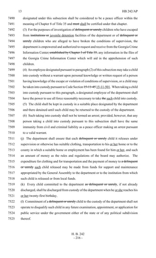 13 HB 242/AP
H. B. 242
- 216 -
designated under this subsection shall be considered to be a peace officer within the7490
meaning of Chapter 8 of Title 35 and must shall be certified under that chapter.7491
(3) For the purposes of investigation of delinquent or unruly children who have escaped7492
from institutions or juvenile detention facilities of the department or of delinquent or7493
unruly children who are alleged to have broken the conditions of supervision, the7494
department is empowered and authorized to request and receive from the Georgia Crime7495
Information Center, established by Chapter 3 of Title 35, any information in the files of7496
the Georgia Crime Information Center which will aid in the apprehension of such7497
children.7498
(4) An employee designated pursuant to paragraph (2) of this subsection may take a child7499
into custody without a warrant upon personal knowledge or written request of a person7500
having knowledge of the escape or violation of conditions of supervision, or a child may7501
be taken into custody pursuant to Code Section 15-11-45 15-11-501. When taking a child7502
into custody pursuant to this paragraph, a designated employee of the department shall7503
have the power to use all force reasonably necessary to take the such child into custody.7504
(5) The child shall be kept in custody in a suitable place designated by the department7505
and there detained until such child may be returned to the custody of the department.7506
(6) Such taking into custody shall not be termed an arrest; provided, however, that any7507
person taking a child into custody pursuant to this subsection shall have the same7508
immunity from civil and criminal liability as a peace officer making an arrest pursuant7509
to a valid warrant.7510
(j) The department shall ensure that each delinquent or unruly child it releases under7511
supervision or otherwise has suitable clothing, transportation to his or her home or to the7512
county in which a suitable home or employment has been found for him or her, and such7513
an amount of money as the rules and regulations of the board may authorize. The7514
expenditure for clothing and for transportation and the payment of money to a delinquent7515
or unruly such child released may be made from funds for support and maintenance7516
appropriated by the General Assembly to the department or to the institution from which7517
such child is released or from local funds.7518
(k) Every child committed to the department as delinquent or unruly, if not already7519
discharged, shall be discharged from custody of the department when he or she reaches his7520
or her twenty-first birthday.7521
(l) Commitment of a delinquent or unruly child to the custody of the department shall not7522
operate to disqualify such child in any future examination, appointment, or application for7523
public service under the government either of the state or of any political subdivision7524
thereof.7525
 